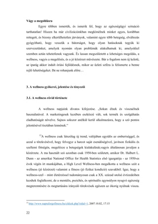 22
Vágy a megoldásra
Egyre többen ismerték, és ismerik fel, hogy az egészségügyi szituáció
tarthatatlan! Hiszen ha már civilizációnkban megkímélnek minket egyes, korábban
rettegett, és bizony elkerülhetetlen járványok, valamint egyre több betegség, elváltozás
gyógyítható, hogy vesszük a bátorságot, hogy olyan hatásoknak tegyük ki
szervezetünket, amelyek nyomán olyan problémák alakulhatnak ki, amelyekkel
szemben aztán tehetetlenek vagyunk. És lassan megszületettt a lehetséges megoldás, a
wellness, vagyis a megelőzés, és a jó közérzet művészete. Bár a fogalom nem új keletű,
az iparág akkor indult óriási fejlődésnek, mikor az üzleti szféra is felismerte a benne
rejlő lehetőségeket. De ne rohanjunk előre…
3. A wellness gyökerei, jelentése és tényezői
3.1. A wellness rövid története
A wellness napjaink divatos kifejezése. „Sokan élnek és visszaélnek
használatával. A marketingesek kezében eszközzé vált, sok termék és szolgáltatás
eladhatóságát növelve. Sajnos sokszor anélkül kerül alkalmazásra, hogy a szó pontos
jelentésével tisztában lennének.”
13
A wellness csak látszólag új trend, valójában egyidős az emberiséggel, és
azzal a törekvésével, hogy felvegye a harcot saját esendőségével, javítson fizikális és
szellemi fittségén, megelőzze a betegségek kialakulását,vagyis általánosan javuljon a
közérzete. A ma használt szó azonban csak 1950-ben született, amikor Dr. Halbert L.
Dunn - az amerikai National Office for Health Statistics első igazgatója - az 1950-es
évek végén írt munkájában, a High Level Wellness-ben megalkotta a wellness szót a
wellness (jó közérzet) valamint a fitness (jó fizikai kondíció) szavakból. Igaz, hogy a
wellness-szel – mint életérzéssel tudományosan csak a XX. század utolsó évtizedeiben
kezdtek foglalkozni, de a mentális, pszichés, és spirituális egynsúlyon nyugvó egészség
megteremtésére és megtartására irányuló törekvések egészen az ókorig nyúlnak vissza.
13
http://www.napraforgofitness.hu/cikkek.php?oldal=1, 2007.10.02, 17:15
 