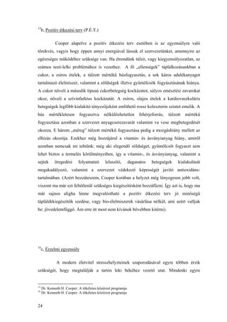 24
15
b, Pozitív étkezési terv (P.É.T.)
Cooper alapelve a pozitív étkezési terv esetében is az egyensúlyra való
törekvés, vagyis hogy éppen annyi energiával lássuk el szervezetünket, amennyire az
egészséges működéhez szüksége van. Ha étrendünk túlzó, vagy kiegyensúlyozatlan, az
számos testi-lelki problémához is vezethez. A fő „ellenségek” táplálkozásunkban a
cukor, a zsíros ételek, a túlzott mértékű húsfogyasztás, a sok káros adalékanyagot
tartalmazó élelmiszer, valamint a zöldségek illetve gyümölcsök fogyásztásának hiánya.
A cukor növeli a második típusú cukorbetegség kockázatot, súlyos emésztési zavarokat
okoz, növeli a szívinfarktus kockázatát. A zsíros, olajos ételek a kardiovaszkuláris
betegségek legfőbb kialakító tényezőjeként említhető rossz koleszterin szintet emelik. A
hús mértékletesen fogyasztva nélkülözhetetlen fehérjeforrás, túlzott mértékű
fogyasztása azonban a szervezet anyagcserezavarát valamint va vese megbetegedését
okozza. E három „méreg” túlzott mértékű fogyasztása pedig a mozgáshiány mellett az
elhízás okozója. Ezekhez még hozzájárul a vitamin- és ásványianyag hiány, amiről
azonban nemcsak mi tehtünk: még aki elegendő zöldséget, gyümölcsöt fogyaszt sem
lehet biztos a termelés körülményeiben, így a vitamin-, és ásványianyag, valamint a
sejtek öregedési folyamatait lelassító, daganatos betegségek kialakulását
megakadályozó, valamint a szervezet védekező képességét javító antioxidáns-
tartalmában. (Azért hozzáteszem, Cooper korában a helyzet még lényegesen jobb volt,
viszont ma már ezt feltétlenül szükséges kiegészítésként hozzáfűzni. Így azt is, hogy ma
már sajnos aligha lenne megvalóstható a pozitív étkezési terv jó minőségű
táplálékkiegészítők szedése, vagy bio-élelmiszerek vásárlása nélkül, ami azért valljuk
be: jövedelemfüggő. Ám erre itt most nem kívánok bővebben kitérni).
16
c, Érzelmi egyensúly
A modern életvitel stresszhelyzteinek szaporodásával egyre többen érzik
szükségét, hogy megtalálják a tartós leki békéhez vezető utat. Mindenki egyre
15
Dr. Kenneth H. Cooper: A tökéletes közérzet programja
16
Dr. Kenneth H. Cooper: A tökéletes közérzet programja
 