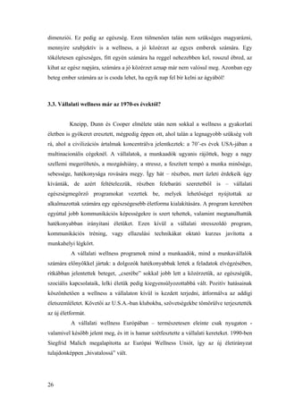26
dimenziói. Ez pedig az egészség. Ezen túlmenően talán nem szükséges magyarázni,
mennyire szubjektív is a wellness, a jó közérzet az egyes emberek számára. Egy
tökéletesen egészséges, fitt egyén számára ha reggel nehezebben kel, rosszul ébred, az
kihat az egész napjára, számára a jó közérzet aznap már nem valósul meg. Azonban egy
beteg ember számára az is csoda lehet, ha egyik nap fel bír kelni az ágyából!
3.3. Vállalati wellness már az 1970-es évektől?
Kneipp, Dunn és Cooper elmélete után nem sokkal a wellness a gyakorlati
életben is gyökeret eresztett, mégpedig éppen ott, ahol talán a legnagyobb szükség volt
rá, ahol a civilizációs ártalmak koncentrálva jelentkeztek: a 70’-es évek USA-jában a
multinacionális cégeknél. A vállalatok, a munkaadók ugyanis rájöttek, hogy a nagy
szellemi megeröltetés, a mozgáshiány, a stressz, a feszített tempó a munka minősége,
sebessége, hatékonysága rovására megy. Így hát – részben, mert üzleti érdekeik úgy
kívánták, de azért feltételezzük, részben felebaráti szeretetből is – vállalati
egészségmegörző programokat vezettek be, melyek lehetőséget nyújtottak az
alkalmazottak számára egy egészségesebb életforma kialakítására. A program keretében
egyúttal jobb kommunikációs képességekre is szert tehettek, valamint megtanulhatták
hatékonyabban irányítani életüket. Ezen kívül a vállalati stresszoldó program,
kommunikációs tréning, vagy ellazulási technikákat oktató kurzus javította a
munkahelyi légkört.
A vállalati wellness programok mind a munkaadók, mind a munkavállalók
számára előnyökkel jártak: a dolgozók hatékonyabbak lettek a feladatok elvégzésében,
ritkábban jelentettek beteget, „cserébe” sokkal jobb lett a közérzetük, az egészségük,
szociális kapcsolataik, lelki életük pedig kiegyensúlyozottabbá vált. Pozitív hatásainak
köszönhetően a wellness a vállalaton kívül is kezdett terjedni, átformálva az addigi
életszemléletet. Követői az U.S.A.-ban klubokba, szövetségekbe tömörülve terjesztették
az új életformát.
A vállalati wellness Európában – természetesen eleinte csak nyugaton -
valamivel később jelent meg, és itt is hamar szétfesztette a vállalati kereteket. 1990-ben
Siegfrid Malich megalapította az Európai Wellness Uniót, így az új életirányzat
tulajdonképpen „hivatalossá” vált.
 