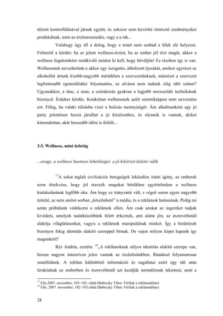 28
túlzott kontrollálásával járnak együtt, és sokszor nem kevésbé rémisztő eredményeket
produkálnak, mint az érelmeszesedés, vagy a a rák...
Valahogy úgy áll a dolog, hogy a testet nem szabad a lélek elé helyezni.
Felmerül a kérdés: ha az jelent wellness-érzést, ha az ember jól érzi magát, akkor a
wellness fogalomköre rendkívüli módon ki kell, hogy bővüljön! Ez részben így is van.
Wellnessnek nevezhetünk-e akkor egy iszogatós, átbulizott éjszakát, amikor egyrészt az
alkohollal ártunk kisebb-nagyobb mértékben a szervezetünknek, másrészt a szervezet
legfontosabb rgenerálódási folyamatára, az alvásra nem tudunk elég időt szánni?
Ugyanakkor, a tánc, a zene, a szórakozás gyakran a legjobb stresszoldó technikának
bizonyul. Érdekes kérdés. Konkrétan wellnessnek azért semmiképpen nem nevezném
ezt. Főleg, ha valaki túlzásba viszi a bulizás mennyiségét. Ám alkalmanként egy jó
party jelentősen hozzá járulhat a jó közérzethez, és olyanok is vannak, akiket
kimondottan, akár hosszabb időre is feltölt...
3.5. Wellness, mint üzletág
...avagy, a wellness business lehetőségei: a jó közérzet üzletté válik
17
A sokat taglalt civilizációs betegségek leküzdése iránti igény, az emberek
azon törekvése, hogy jól érezzék magukat bőrükben egyértelműen a wellness
kialakulásának legfőbb oka. Ám hogy ez irányzattá vált, s végső soron egyre nagyobb
üzletté, az nem utolsó sorban „köszönhető” a média, és a reklámok hatásainak. Pedig mi
aztán próbálunk védekezni a reklámok ellen. Ám csak azokat az ingereket tudjuk
kivédeni, amelyek tudatküszöbünk felett érkeznek, ami alatta jön, az észrevétlenül
alakítja világlátásunkat, vagyis a reklámok manipulálnak minket. Így a hirdetések
bizonyos fokig identitás alakító szereppel bírnak. De vajon milyen képet kapunk így
magunkról?
Réz András, esztéta: 18
„A reklámoknak súlyos identitás alakító szerepe van,
hiszen nagyon intenzíven jelen vannak az észlelésünkben. Ráadásul folyamatosan
ismétlődnek. A reklám különböző információi és sugallatai ezért egy idő után
lerakódnak az emberben és észrevétlenül azt kezdjük normálisnak tekinteni, amit a
17
Elle,2007. november, 102–103. oldal (Babiczky Tibor: Férfiak a reklámokban)
18
Elle, 2007. november, 102–103.oldal (Babiczky Tibor: Férfiak a reklámokban)
 