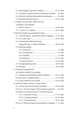 5
6.4. Egészségüggyel kapcsolatos feladatok ........................... 41–42. oldal
6.5. Az oktatási és képzési rendszerrel kapcsolatos feladatok..... 42. oldal
6.6. Különböző területek fejlesztésének összehangolása............. 42. oldal
6.7. Regionális fejlesztési irányok ......................................... 42–43. oldal
7. A Magyar Turizmus ZRT. 2008-ra tervezett
stratégiája a vizek jegyében
7.1. 2008: A vizek éve............................................................ 44–46. oldal
7.2. A vizek éve „5 cseppben” ............................................... 46–47. oldal
8. Marketing stratégia egy gyógyfürdő esetében.............................................
8.1. A sódomb lábánál – gyógyfürdő markáns védjeggyel.... 47–48. oldal
8.2. A víz, mint „alap” ........................................................... 48–49. oldal
8.3. Vadromantikus fürdőzéstől Európa
legnagyobb gógy- és wellness-fürdőjéig........................ 49–50. oldal
8.4. Marketing stratégia
8.4.1.Célcsoprtok................................................................... 51.oldal
8.4.2.Termékpolitika ............................................................ 51. oldal
8.4.3.Árpolitika...................................................................... 51.oldal
8.4.4.Értékesítés.............................................................. 51–52. oldal
8.4.5.Kommunikáció ...................................................... 53–56. oldal
8.5. Vendégelégedettség-mérés............................................... 56–59.oldal
8.6. Összegzés........................................................................ 59–60. oldal
9. A Budapesti Gyógyfürdő Zrt.
új trendeknek megfelelő új startégiája
9.1. A budapesti gyógyfürdők helyzetének alakulása............. 60–61. oldal
9.2.Fejlesztések a szolgáltatásokban....................................... 61–62. oldal
9.3.Az egyes fürdők tervezett profilja..................................... 62–64. oldal
10. Wellness központ: alternatíva a nagyvárosban
10.1.A fitnesz termek rövid története hazánkban ................... 65–66. oldal
10.2.Az A1, mint első magyar wellness-központ megnyitása ...... 66. oldal
10.3.Miben új a wellness-központ? A koncepció lényege
. 10.3.1.A koncepció lényege ........................................... 67–69. oldal
10.3.2.A célcsoport bővítése .......................................... 69–70. oldal
10.3.3. „Termékfejlesztés” ............................................. 70–71. oldal
10.4.Az A1 Wellness-központok kommunikációs stratégiája 71–73. oldal
 