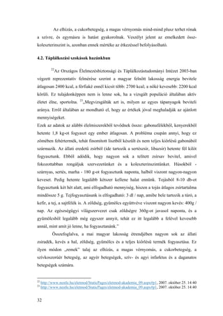 32
Az elhízás, a cukorbetegség, a magas vérnyomás mind-mind plusz terhet rónak
a szívre, és egymásra is hatást gyakorolnak. Veszélyt jelent az emelkedett össz-
koleszterinszint is, azonban ennek mértéke az étkezéssel befolyásolható.
4.2. Táplálkozási szokások hazánkban
22
Az Országos Élelmezésbiztonsági és Táplálkozástudományi Intézet 2003-ban
végzett reprezentatív felmérése szerint a magyar felnőtt lakosság energia bevitele
átlagosan 2400 kcal, a férfiaké ennél kicsit több: 2700 kcal; a nőké kevesebb: 2200 kcal
körüli. Ez tulajdonképpen nem is lenne sok, ha a vizsgált populáció általában aktív
életet élne, sportolna. 23
„Megvizsgálták azt is, milyen az egyes tápanyagok beviteli
aránya. Erről általában az mondható el, hogy az értékek jóval meghaladják az ajánlott
mennyiségeket.
Ezek az adatok az alábbi élelmiszerekből tevődnek össze: gabonafélékből, kenyerekből
hetente 1,8 kg-ot fogyaszt egy ember átlagosan. A probléma csupán annyi, hogy ez
zömében fehértermék, tehát finomított lisztből készült és nem teljes kiőrlésű gabonából
származik. Az állati eredetű zsírból (ide tartozik a sertészsír, libazsír) hetente fél kilót
fogyasztunk. Ebből adódik, hogy nagyon sok a telített zsírsav bevitel, amivel
fokozottabban rongáljuk szervezetünket és a koleszterinszintünket. Húsokból -
szárnyas, sertés, marha - 180 g-ot fogyasztunk naponta, halból viszont nagyon-nagyon
keveset. Pedig hetente legalább kétszer kellene halat ennünk. Tojásból 8-10 db-ot
fogyasztunk két hét alatt, ami elfogadható mennyiség, hiszen a tojás átlagos zsírtartalma
mindössze 5 g. Tejfogyasztásunk is elfogadható: 3 dl / nap, amibe bele tartozik a túró, a
kefir, a tej, a sajtfélék is. A zöldség, gyümölcs együttvéve viszont nagyon kevés: 400g /
nap. Az egészségügyi világszervezet csak zöldségre 360g-ot javasol naponta, és a
gyümölcsből legalább még egyszer annyit, tehát ez itt legalább a felével kevesebb
annál, mint amit jó lenne, ha fogyasztanánk.”
Összefoglalva, a mai magyar lakosság étrendjében nagyon sok az állati
zsiradék, kevés a hal, zöldség, gyümölcs és a teljes kiőrlésű termék fogyasztása. Ez
ilyen módon „remek” talaj az elhízás, a magas vérnyomás, a cukorbetegség, a
szívkoszorúér betegség, az agyér betegségek, szív- és agyi infarktus és a daganatos
betegségek számára.
22
http://www.nestle.hu/eletmod/StaticPages/eletmod-akademia_09.aspx#p1, 2007. október 25. 14:40
23
http://www.nestle.hu/eletmod/StaticPages/eletmod-akademia_09.aspx#p1, 2007. október 25. 14:40
 