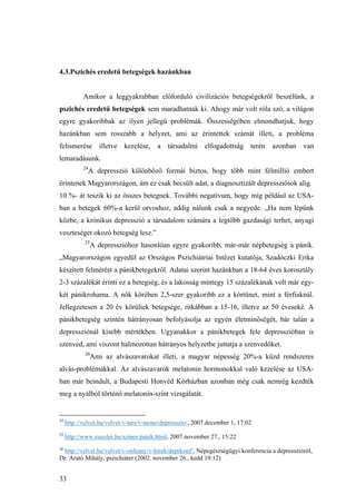 33
4.3.Pszichés eredetű betegségek hazánkban
Amikor a leggyakrabban előforduló civilizációs betegségekről beszélünk, a
pszichés eredetű betegségek sem maradhatnak ki. Ahogy már volt róla szó, a világon
egyre gyakoribbak az ilyen jellegű problémák. Összességében elmondhatjuk, hogy
hazánkban sem rosszabb a helyzet, ami az érintettek számát illeti, a probléma
felismerése illetve kezelése, a társadalmi elfogadottság terén azonban van
lemaradásunk.
24
A depresszió különböző formái biztos, hogy több mint félmillió embert
érintenek Magyarországon, ám ez csak becsült adat, a diagnosztizált depressziósok alig
10 %- át teszik ki az összes betegnek. További negatívum, hogy míg például az USA-
ban a betegek 60%-a kerül orvoshoz, addig nálunk csak a negyede. „Ha nem lépünk
közbe, a krónikus depresszió a társadalom számára a legtöbb gazdasági terhet, anyagi
veszteséget okozó betegség lesz.”
25
A depresszióhoz hasonlóan egyre gyakoribb, már-már népbetegség a pánik.
„Magyarországon egyedül az Országos Pszichiátriai Intézet kutatója, Szadóczki Erika
készített felmérést a pánikbetegekről. Adatai szerint hazánkban a 18-64 éves korosztály
2-3 százalékát érinti ez a betegség, és a lakosság mintegy 15 százalékának volt már egy-
két pánikrohama. A nők körében 2,5-szer gyakoribb ez a kórtünet, mint a férfiaknál.
Jellegzetesen a 20 év körüliek betegsége, ritkábban a 15-16, illetve az 50 éveseké. A
pánikbetegség szintén hátrányosan befolyásolja az egyén életminőségét, bár talán a
depressziónál kisebb mértékben. Ugyanakkor a pánikbetegek fele depresszióban is
szenved, ami viszont halmozottan hátrányos helyzetbe juttatja a szenvedőket.
26
Ami az alvászavarokat illeti, a magyar népesség 20%-a küzd rendszeres
alvás-problémákkal. Az alvászavarok melatonin hormonokkal való kezelése az USA-
ban már beindult, a Budapesti Honvéd Kórházban azonban még csak nemrég kezdték
meg a nyálból történő melatonin-szint vizsgálatát.
24
http://velvet.hu/velvet/v-tars/v-mono/depresszio/, 2007.december 1, 17:02
25
http://www.euuzlet.hu/szines/panik.html, 2007.november 27., 15:22
26
http://velvet.hu/velvet/v-onleany/v-hirek/deprkonf/, Népegészségügyi konferencia a depresszióról,
Dr. Arató Mihály, pszichiáter (2002. november 26., kedd 19:12)
 