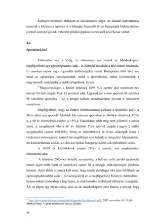 34
Könnyen belátható, mekkora az alvászavarok súlya. Az állandó kialvatlanság
nemcsak a közérzetre nyomja rá a bélyegét, hosszabb távon betegségek kialakulásában
jelentős szerepet játszik, valamint például gépkocsivezetésnél veszélyessé válhat.
4.4.
Sportolnek.hu?
Változóban van a Világ, és változóban van hazánk is. Mindenképpen
megfigyelhető egy egészségtudatos látás-, és életmód kialakulása felé mutató tendencia.
Ez azonban sajnos nagy regionális különbségeket mutat. Budapesten több híve van
mind az egészséges táplálkozásnak, mind a sportolásnak, utána következnek a
nagyvárosok, majd pedig a vidéki települések, falvak.
27
Magyarországon a felnőtt népesség 16!!! %-a sportol (ám minimum heti
kétszer fél órát csupán 8%). Ez rémisztő adat. Ugyanakkor a nem sportoló 84 százalék
38 százaléka sportolna – ezt a réteget kellene mindenképpen rávenni a rendszeres
sportolásra.
Megfigyelhető, hogy az életkor előrehaladtával csökken a sportolási kedv. A
30 év alatti nem sportoló felnőttek fele szívesen sportolna, az 50-60 év közöttiek 37 %-
a, a 60 év felettieknek csupán a 15%-a. Hazánkban tehát még nem jellemző a senior
sport, .a nyugdíjasok illetve 60 év felettiek 5%-a sportol csupán (vagyis 2 millió
nyugdíjasból csupán 100 000). Pedig az idősebbeknek is óriási szükségük lenne a
rendszeres testmozgásra, amivel bár megállítani nem tudnák az öregedési folyamatokat,
ám késleltethetnék azokat, az idős kor tipikus betegségei közül sok elekrülhető volna.
A 18-29 év közöttieknek csupán 28%.- a sportol, ami meglehetősen
elszomorító adat.
A felmérés 2005-ben készült, szerencsére, a helyzet azóta javuló tendenciát
mutat, egyre több fiatal és középkorú ismeri fel a mozgás szükségességét, jótékony
hatásait. Azért ehhez is hozzá kell tenni, hogy ennek elsődleges oka nem feltétlenül az
egészségtudatosabbá válás – bár kétség kívül az is megfigyelhető bizonyos mértékben –
hanem nőknél elsősorban a fogyókúra, az alakformálás, férfiaknál többnyire izomépítés.
Ám ez éppen egy olyan dolog, ahol az ok tulajdonképpen nem fontos, a lényeg, hogy
27
http://www.hupe.hu/szerv/tanszekek/ti/spm/okt/bp/rek-men5.pdf, 2007. november 10. 13:10
,Berkes Péter: A sport motivációs bázisa, előadás
 