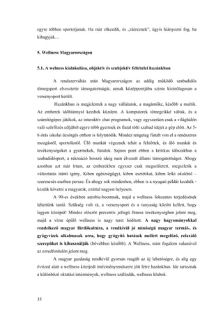 35
egyre többen sportoljanak. Ha már elkezdik, és „ráéreznek”, úgyis hiányozni fog, ha
kihagyják…
5. Wellness Magyarországon
5.1. A welness kialakulása, objektív és szubjektív feltételei hazánkban
A rendszerváltás után Magyarországon az addig működő szabadidős
tömegsport elvesztette támogatottságát, annak középpontjába szinte kizárólagosan a
versenysport került.
Hazánkban is megjelentek a nagy vállalatok, a magántőke, később a multik.
Az emberek időhiánnyal kezdtek küzdeni. A komputerek tömegcikké váltak, és a
számítógépes játékok, az interaktív chat programok, vagy egyszerűen csak a világhálón
való szörfözés céljából egyre több gyermek és fiatal tölti szabad idejét a gép előtt. Az 5-
6 órás iskolai ücsörgés otthon is folytatódik. Mindez rengeteg fiatalt von el a rendszeres
mozgástól, sportolástól. Ülő munkát végeznek tehát a felnőttek, és ülő munkát és
tevékenységeket a gyermekek, fiatalok. Sajnos pont ebben a kritikus időszakban a
szabadidősport, a rekreáció hosszú ideig nem élvezett állami támogatottságot. Ahogy
azonban azt már írtam, az emberekben egyszer csak megszületett, megszletik a
változtatás iránti igény. Kiben egészségügyi, kiben esztétikai, kiben lelki okokból –
szerencsés esetben persze. És ahogy sok mindenben, ebben is a nyugati példát kezdték -
kezdik követni a magyarok, ezúttal nagyon helyesen.
A 90-es években aerobic-boomnak, majd a wellness fokozatos terjedésének
lehettünk tanúi. Szükség volt rá, a versenysport és a tunyaság között kellett, hogy
legyen középút! Mindez először preventív jellegű fitness tevékenységben jelent meg,
majd a vízre épülő wellness is nagy teret hódított. A nagy hagyományokkal
rendelkező magyar fürdőkultúra, a rendkívül jó minőségű magyar termál-, és
gyógyvizek alkalmasak arra, hogy gyógyító hatásuk mellett megelőző, relaxáló
szerepüket is kihasználják (bővebben később). A Wellness, mint fogalom valamivel
az ezredfordulón jelent meg.
A magyar gazdaság rendkívül gyorsan reagált az új lehetőségre, és alig egy
évtized alatt a wellness kiterjedt intézményrendszere jött létre hazánkban. Ide tartoznak
a különböző oktatási intézmények, wellness szállodák, wellness klubok.
 