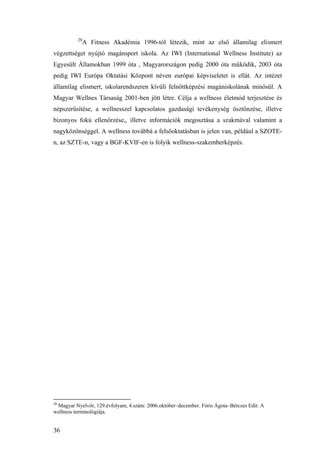 36
28
A Fitness Akadémia 1996-tól létezik, mint az első államilag elismert
végzettséget nyújtó magánsport iskola. Az IWI (International Wellness Institute) az
Egyesült Államokban 1999 óta , Magyarországon pedig 2000 óta működik, 2003 óta
pedig IWI Európa Oktatási Központ néven európai képviseletet is ellát. Az intézet
államilag elismert, iskolarendszeren kívüli felnőttképzési magániskolának minősül. A
Magyar Wellnes Társaság 2001-ben jött létre. Célja a wellness életmód terjesztése és
népszerűsítése, a wellnesszel kapcsolatos gazdasági tevékenység ösztönzése, illetve
bizonyos fokú ellenőrzése,, illetve információk megosztása a szakmával valamint a
nagyközönséggel. A wellness továbbá a felsőoktatásban is jelen van, például a SZOTE-
n, az SZTE-n, vagy a BGF-KVIF-en is folyik wellness-szakemberképzés.
28
Magyar Nyelvőr, 129.évfolyam, 4.szám: 2006.október–december. Fóris Ágota–Bérczes Edit: A
wellness terminológiája.
 