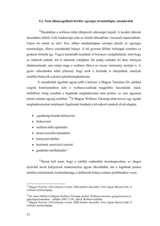 37
5.2. Nem elhanyagolható kérdés: egységes terminológia, sztenderdek
29
Hazánkban a wellness tehát elképesztő sebességel terjedt. A kezdeti időszak
meredeken felfelé ívelő tendenciája után az elmúlt időszakban visszaesés tapasztalható.
Vajon mi ennek az oka? Nos, ebben mindenképpen szerepet játszik az egységes
terminológia, illetve sztenderdek hiánya. A túl gyorsan felfutó üzletágak esetében ez
gyakran történik így. Vagyis hamarabb terjednek el bizonyos szolgáltatások, mint hogy
az emberek tudnák, mit is takarnak valójában. Ha pedig csalódás éri őket, könnyen
általánosítanak, ami rontja maga a wellness illetve az összes intézmény ázsióját is. A
gyors változásokra tehát jellemző, hogy azok a lexémák is elterjednek, amelyek
esetében hiányzik a pontos jelentésmeghatározás.
A sztenderdek ügyében ugyan jobb a helyzet, a Magyar Turizmus Zrt. például
szigorú kritériumokhoz köti a wellness-szálloda megjelölés használatát. (lásd:
melléklet) Amíg azonban a fogalmak meghatározása nem pontos, ez sem ugyanazt
jelenti minden egység esetében. 30
A Magyar Wellness Társaság tehát tervezi egy egzakt
meghatározásokat tartalmazó fogalomtár kiadását a következő rendező elvek alapján:
• „gazdasági-humán-környezeti
• fizikai-testi
• szellemi-lelki-spirituális
• társas-szociális-társadalmi
• környezetvédelmi
• érzelmek, motiváció szerinti
• gondolati-intellektuális”
31
Hozzá kell tenni, hogy a sokféle szakterület összekapcsolása, az idegen
nyelvből átvett kifejezések rendszerezése ugyan elkezdődött, ám a fogalmak pontos
tartalmi jelentésének tisztázatlansága, a definíciók hiánya számos problémához vezet.
29
Magyar Nyelvőr, 129.évfolyam, 4.szám: 2006.október–december. Fóris Ágota–Bérczes Edit: A
wellness terminológiája
30
Dr. Kator Miklós (a Magyar Wellness Társaság elnöke): Wellness-turizmus, gyógyturizmus az
egészségturizmusban – előadás, 2007.11.08., Spa & Wellness kiállítás
31
Magyar Nyelvőr, 129.évfolyam, 4.szám: 2006.október–december. Fóris Ágota–Bérczes Edit: A
wellness terminológiája
 
