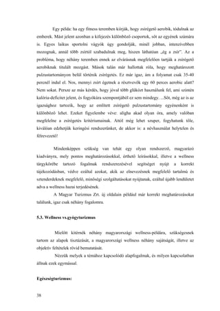 38
Egy példa: ha egy fitness teremben kiírják, hogy zsírégető aerobik, tódulnak az
emberek. Mást jelent azonban a kifejezés különböző csoportok, sőt az egyének számára
is. Egyes laikus sportolni vágyók úgy gondolják, minél jobban, intenzívebben
mozognak, annál több zsírtól szabadulnak meg, hiszen láthatóan „ég a zsír”. Az a
probléma, hogy néhány teremben ennek az elvárásnak megfelelően tartják a zsírégető
aerobiknak titulált mozgást. Mások talán már hallottak róla, hogy meghatározott
pulzustartományon belül történik zsírégetés. Ez már igaz, ám a folyamat csak 35-40
percnél indul el. Nos, mennyi zsírt égetnek a résztvevők egy 60 perces aerobic alatt?
Nem sokat. Persze az más kérdés, hogy jóval több glükózt használunk fel, ami szintén
kalória-deficitet jelent, és fogyókúra szempontjából ez sem mindegy. ...Sőt, még az is az
igazsághoz tartozik, hogy az említett zsírégető pulzustartomány egyénenként is
különböző lehet. Ezeket figyelembe véve: aligha akad olyan óra, amely valóban
megfelelne a zsírégetés kritériumainak. Attól még lehet szuper, fogyhatunk tőle,
kiválóan edzhetjük keringési rendszerünket, de akkor is: a névhasználat helytelen és
félrevezető!
Mindenképpen szükség van tehát egy olyan rendszerző, magyarázó
kiadványra, mely pontos meghatározásokkal, érthető leírásokkal, illetve a wellness
tárgykörébe tartozó fogalmak rendszerezésével segítséget nyújt a korrekt
tájékozódásban, védve ezáltal azokat, akik az elnevezésnek megfelelő tartalmú és
sztenderdeknek megfelelő, minőségi szolgáltatásokat nyújtanak, ezáltal újabb lendületet
adva a wellness hazai terjedésének.
A Magyar Turizmus Zrt. új oldalain például már korrekt meghatározásokat
találunk, igaz csak néhány fogalomra.
5.3. Wellness vs.gyógyturizmus
Mielőtt kitérnék néhány magyarországi wellness-példára, szükségesnek
tartom az alapok tisztázását, a magyarországi wellness néhány sajátságát, illetve az
objektív feltételek rövid bemutatását.
Nézzük melyek a témához kapcsolódó alapfogalmak, és milyen kapcsolatban
állnak ezek egymással.
Egészségturizmus:
 