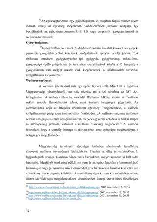 39
32
Az egészségturizmus egy gyűjtőfogalom, és magában foglal minden olyan
utazást, amely az egészség megőrzését, visszaszerzését, javítását szolgálja. Így
beszélhetünk az egészségturizmuson kívül két nagy csoportról: gyógyturizmsról és
wellness-turizmusról:
Gyógyturizmus:
33
Gyógyüdülőhelyen miél rövidebb tartózkodási idő alatt konkrét betegségek,
panaszok gyógyítását célzó kezelések, szolgáltatások igénybe vételét jelenti. 34
„A
tipikusan természeti gyógytényezőre (pl. gyógyvíz, gyógybarlang, mikroklíma,
gyógyiszap) épülő gyógyászati és turisztikai szolgáltatások között a fő hangsúly a
gyógyászaton van, melyet inkább csak kiegészítenek az általánosabb turisztikai
szolgáltatások és vonzerők.”
Wellness-turizmus:
A wellness jelentéséről már egy egész fejezet szólt. Mivel itt a fogalmak
Magyarországi viszonylatáról van szó, nézzük, mi a szó tartalma az MT. Zrt.
felfogásában. A wellness.itthon.hu weboldal Wellness ABC-je szerint a 35
wellness
sokkal inkább életmódváltást jelent, mint konkrét betegségek gógyítását. Az
életmódváltás célja az átfogóan értelmezett egészség megteremtése, a wellness
szolgáltatásoké pedig ezen életmódváltás ösztönzése. „A wellness-turizmus mindezen
célokat szolgálja összetett szolgáltatásaival, melyek egyszerre célozzák a fizikai állapot
és állóképesség javítását, valamint a szellemi frissesség megőrzését.” A wellness
feltételezi, hogy a személy önmaga is aktívan részt vesz egészsége megőrzésében, a
betegségek megelőzésében.
Magyarország természeti adottságai kitűnően alkalmasak termálvízre
alapozott wellness intézmények kialakítására. Hazánk a világ termálvizekben 5.
leggazdagabb országa. Hatalmas kincs van a kezünkben, melyet azonban ki kell tudni
használni. Megfelelő marketing nélkül mit sem ér az egész. Igazolja a kommunikáció
fontosságát hogy pl. Ausztria közel sem rendelkezik hazánkéhoz hasonló készlettel, ám
a hatékony marketingnek, külföldi reklámtevékenységnek, nem kis mértékben online,
illetve külföldi sajtó megjelenéseknek köszönhetően Európa-szerte híres fürdőhelyek
32
http://www.wellness.itthon.hu/hu/szakmai_oldalak/sajtoanyag/, 2007. november 12, 20:35
33
http://www.wellness.itthon.hu/hu/szakmai_oldalak/sajtoanyag/, 2007. november 12, 20:35
34
http://www.wellness.itthon.hu/hu/szakmai_oldalak/sajtoanyag/, 2007. november 12, 20:35
35
http://www.wellness.itthon.hu/hu/wellness_abc/
 