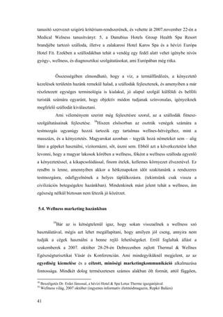 41
tanusító szervezet szigórú kritérium-rendszerének, és vehette át 2007.november 22-én a
Medical Welness tanusítványt: 5, a Danubius Hotels Group Health Spa Resort
brandjébe tartozó szálloda, illetve a zalakarosi Hotel Karos Spa és a hévízi Európa
Hotel Fit. Ezekben a szállodákban tehát a vendég egy fedél alatt vehet igénybe nívós
gyógy-, wellness, és diagnosztikai szolgátatásokat, ami Európában még ritka.
Összességében elmondható, hogy a víz, a termálfürdőzés, a kényeztető
kezelések területén hazánk remekül halad, a szállodák fejlesztenek, és amenyiben a már
részletezett egységes terminológia is kialakul, jó alapul szolgál külföldi és belföli
turisták számára egyaránt, hogy objektív módon tudjanak színvonalas, igényeiknek
megfelelő szállodát kiválasztani.
Ami véleményem szerint még fejlesztésre szorul, az a szállodák fitnesz-
szolgáltatásainak fejlesztése. 38
Hiszen elsősorban az osztrák venégek számára a
testmozgás ugyanúgy hozzá tartozik egy tartalmas wellnes-hétvégéhez, mint a
masszázs, és a kényeztetés. Magyarokat azonban – tegyük hozá németeket sem – alig
látni a gépeket használni, vízitornázni, sőt, úszni sem. Ebből azt a következtetést lehet
levonni, hogy a magyar lakosok körében a wellness, főként a wellness szálloda egyenlő
a kényeztetéssel, a kikapcsolódással, finom ételek, kellemes környezet élvezetével. Ez
rendbn is lenne, amennyiben akkor a hétkznapokon időt szakítanánk a rendszeres
testmozgásra, odafigyelnének a helyes táplálkozásra. (tekintsünk csak vissza a
civilizációs betegségekre hazánkban). Mindenkinek mást jelent tehát a wellness, ám
egészség nélkül biztosan nem létezik jó közérzet.
5.4. Wellness marketing hazánkban
39
Bár az is kétségtelenül igaz, hogy sokan visszaélnek a wellness szó
használatával, mégis azt lehet megállapítani, hogy amilyen jól cseng, annyira nem
tudják a cégek használni a benne rejlő lehetőségeket. Erről foglaltak állást a
szakemberek a 2007. október 28-29-én Debrecenben zajlott Thermal & Wellnes
Egészségturisztikai Vásár és Konferencián. Ami mindegyiküknél megjelent, az az
egyediség kiemelése és a célzott, minőségi marketingkommunikáció alkalmazása
fontossága. Mindkét dolog természetesen számos alakban ölt formát, attól függően,
38
Beszélgetés Dr. Erdei Jánossal, a hévízi Hotel & Spa Lotus Therme igazgatójával
39
Wellness világ, 2007 október (ingyenes informatív életmódmagazin, Repkó Balázs)
 