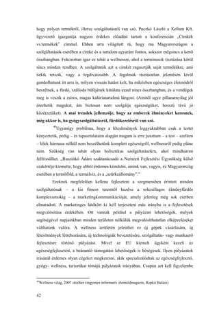 42
hogy milyen termékről, illetve szolgáltatásról van szó. Puczkó László a Xellum Kft.
ügyvezető igazgatója nagyon érdekes előadást tartott a konferencián „Cimkék
vs.termékek” címmel. Ebben arra világított rá, hogy ma Magyarországon a
szolgáltatások esetében a címke és a tartalom egyaránt fontos, sokszor mégsincs a kettő
összhangban. Fokozottan igaz ez tehát a wellnessre, ahol a terminusok tisztázása körül
sincs minden rendben. A szolgáltatók azt a cimkét ragasztják saját termékükre, ami
nekik tetszik, vagy a legdivatosabb. A fogalmak tisztázatlan jelentésén kívül
gondolhatunk itt arra is, milyen visszás hatást kelt, ha miközben egészséges életmódról
beszélnek, a fürdő, szálloda büféjének kínálata ezzel nincs összhangban, és a vendégek
meg is veszik a zsíros, magas kalóriatartalmú lángost. (Amitől ugye pillanatnyilag jól
érezhetik magukat, ám biztosan nem szolgálja egészségüket, hosszú távú jó
közérzetüket). A mai trendek jellemzője, hogy az emberek élményeket keresnek,
még akkor is, ha gyógyszolgáltatásról, fürdőkezelésről van szó.
40
Ugyanígy probléma, hogy a létesítmények leggyakrabban csak a testet
kényeztetik, pedig – és tapasztalataim alapján magam is erre jutottam – a test – szellem
– lélek hármasa nélkül nem beszélhetünk komplett egészségről, wellnessről pedig pláne
nem. Szükség van tehát olyan holisztikus szolgáltatásokra, ahol mindhárom
felfrissülhet. „Ruszinkó Ádám szaktanácsadó a Nemzeti Fejlesztési Ügynökség külső
szakértője kiemelte, hogy abból érdemes kiindulni, amink van, vagyis, ez Magyarország
esetében a termőföld, a termálvíz, és a „szürkeállomány”.”
Ezeknek megfelelően kellene fejleszteni a szegmensben érintett minden
szolgáltatónak – a kis fitness teremtől kezdve a sokcsillagos élményfürdős
komplexumokig – a marketingkommunikációját, amely jelenleg még sok esetben
elmaradott. A marketinges látókört ki kell terjeszteni más irányba is a fejlesztések
megvalósítása érdekében. Ott vannak például a pályázati lehetőségek, melyek
segítségével napjainkban minden területen nélkülük megvalósíthatatlan elképzeléseket
válthatunk valóra. A wellness területén jelenthet ez új gépek vásárlására, új
létesítmények létrehozására, új technológiák bevezetésére, szolgáltatás- vagy munkaerő
fejlesztésre történő pályázást. Mivel az EU kiemelt ügyként kezeli az
egészségfejlesztést, a beáramló támogatási lehetőségek is bőségesek. Ilyen pályázatok
írásánál érdemes olyan cégeket megkeresni, akik specializálódtak az egészségfejlesztő,
gyógy- wellness, turisztikai témájú pályázatok irányában. Csupán azt kell figyelembe
40
Wellness világ, 2007 október (ingyenes informatív életmódmagazin, Repkó Balázs)
 