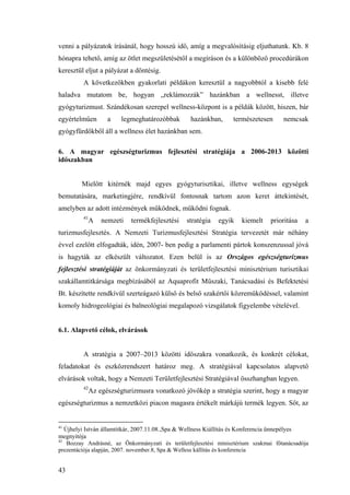 43
venni a pályázatok írásánál, hogy hosszú idő, amíg a megvalósításig eljuthatunk. Kb. 8
hónapra tehető, amíg az ötlet megszületésétől a megíráson és a különböző procedúrákon
keresztül eljut a pályázat a döntésig.
A következőkben gyakorlati példákon keresztül a nagyobbtól a kisebb felé
haladva mutatom be, hogyan „reklámozzák” hazánkban a wellnesst, illetve
gyógyturizmust. Szándékosan szerepel wellness-központ is a példák között, hiszen, bár
egyértelműen a legmeghatározóbbak hazánkban, természetesen nemcsak
gyógyfürdőkből áll a wellness élet hazánkban sem.
6. A magyar egészségturizmus fejlesztési stratégiája a 2006-2013 közötti
időszakban
Mielőtt kitérnék majd egyes gyógyturisztikai, illetve wellness egységek
bemutatására, marketingjére, rendkívül fontosnak tartom azon keret áttekintését,
amelyben az adott intézmények működnek, működni fognak.
41
A nemzeti termékfejlesztési stratégia egyik kiemelt prioritása a
turizmusfejlesztés. A Nemzeti Turizmusfejlesztési Stratégia tervezetét már néhány
évvel ezelőtt elfogadták, idén, 2007- ben pedig a parlamenti pártok konszenzussal jóvá
is hagyták az elkészült változatot. Ezen belül is az Országos egészségturizmus
fejlesztési stratégiáját az önkormányzati és területfejlesztési minisztérium turisztikai
szakállamtitkársága megbízásából az Aquaprofit Műszaki, Tanácsadási és Befektetési
Bt. készítette rendkívül szerteágazó külső és belső szakértői közreműködéssel, valamint
komoly hidrogeológiai és balneológiai megalapozó vizsgálatok figyelembe vételével.
6.1. Alapvető célok, elvárások
A stratégia a 2007–2013 közötti időszakra vonatkozik, és konkrét célokat,
feladatokat és eszközrendszert határoz meg. A stratégiával kapcsolatos alapvető
elvárások voltak, hogy a Nemzeti Területfejlesztési Stratégiával összhangban legyen.
42
Az egészségturizmusra vonatkozó jövőkép a stratégia szerint, hogy a magyar
egészségturizmus a nemzetközi piacon magasra értékelt márkájú termék legyen. Sőt, az
41
Újhelyi István államtitkár, 2007.11.08.,Spa & Wellness Kiállítás és Konferencia ünnepélyes
megnyitója
42
Bozzay Andrásné, az Önkormányzati és területfejlesztési minisztérium szakmai főtanácsadója
prezentációja alapján, 2007. november.8, Spa & Welless kállítás és konferencia
 