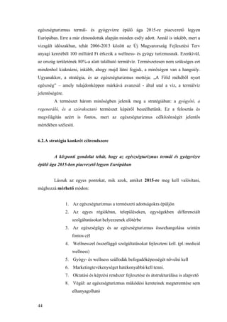 44
egészségturizmus termál- és gyógyvízre épülő ága 2015-re piacvezető legyen
Európában. Erre a már elmondottak alapján minden esély adott. Annál is inkább, mert a
vizsgált időszakban, tehát 2006-2013 között az Új Magyarország Fejlesztési Terv
anyagi keretéből 100 milliárd Ft érkezik a wellness- és gyógy turizmusnak. Ezenkívül,
az ország területének 80%-a alatt található termálvíz. Természetesen nem szükséges ezt
mindenhol kiaknázni, inkább, ahogy majd látni fogjuk, a minőségen van a hangsúly.
Ugyanakkor, a stratégia, és az egészségturizmus mottója: „A Föld méhéből nyert
egészség” – amely tulajdonképpen márkává avanzsál - által utal a víz, a termálvíz
jelentőségére.
A természet három minőségben jelenik meg a stratégiában: a gyógyító, a
regeneráló, és a szórakoztató természet képéről beszélhetünk. Ez a felosztás és
megvilágítás azért is fontos, mert az egészségturizmus célközönségét jelentős
mértékben szélesíti.
6.2.A stratégia konkrét célrendszere
A központi gondolat tehát, hogy az egészségturizmus termál és gyógyvízre
épülő ága 2015-ben piacvezető legyen Európában
Lássuk az egyes pontokat, mik azok, amiket 2015-re meg kell valósítani,
méghozzá mérhető módon:
1. Az egészségturizmus a természeti adottságokra épüljön
2. Az egyes régiókban, településeken, egységekben differenciált
szolgáltatásokat helyezzenek előtérbe
3. Az egészségügy és az egészségturizmus összehangolása szintén
fontos cél
4. Wellnesszel összefüggő szolgáltatásokat fejleszteni kell. (pl.:medical
wellness)
5. Gyógy- és wellness szállodák befogadóképességét növelni kell
6. Marketingtevékenységet hatékonyabbá kell tenni.
7. Oktatási és képzési rendszer fejlesztése és átstrukturálása is alapvető
8. Végül: az egészségturizmus működési kereteinek megteremtése sem
elhanyagolható
 