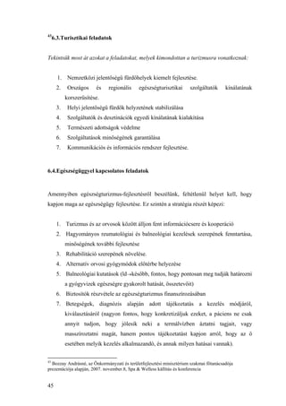 45
43
6.3.Turisztikai feladatok
Tekintsük most át azokat a feladatokat, melyek kimondottan a turizmusra vonatkoznak:
1. Nemzetközi jelentőségű fürdőhelyek kiemelt fejlesztése.
2. Országos és regionális egészségturisztikai szolgáltatók kínálatának
korszerűsítése.
3. Helyi jelentőségű fürdők helyzetének stabilizálása
4. Szolgáltatók és desztinációk egyedi kínálatának kialakítása
5. Természeti adottságok védelme
6. Szolgáltatások minőségének garantálása
7. Kommunikációs és információs rendszer fejlesztése.
6.4.Egészségüggyel kapcsolatos feladatok
Amennyiben egészségturizmus-fejlesztésről beszélünk, feltétlenül helyet kell, hogy
kapjon maga az egészségügy fejlesztése. Ez szintén a stratégia részét képezi:
1. Turizmus és az orvosok között álljon fent információcsere és kooperáció
2. Hagyományos reumatológiai és balneológiai kezelések szerepének fenntartása,
minőségének további fejlesztése
3. Rehabilitáció szerepének növelése.
4. Alternatív orvosi gyógymódok előtérbe helyezése
5. Balneológiai kutatások (ld→később, fontos, hogy pontosan meg tudják határozni
a gyógyvizek egészségre gyakorolt hatását, összetevőit)
6. Biztosítók részvétele az egészségturizmus finanszírozásában
7. Betegségek, diagnózis alapján adott tájékoztatás a kezelés módjáról,
kiválasztásáról (nagyon fontos, hogy konkretizáljuk ezeket, a páciens ne csak
annyit tudjon, hogy jólesik neki a termálvízben áztatni tagjait, vagy
masszíroztatni magát, hanem pontos tájékoztatást kapjon arról, hogy az ő
esetében melyik kezelés alkalmazandó, és annak milyen hatásai vannak).
43
Bozzay Andrásné, az Önkormányzati és területfejlesztési minisztérium szakmai főtanácsadója
prezentációja alapján, 2007. november.8, Spa & Welless kállítás és konferencia
 
