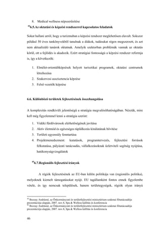 46
8. Medical wellness népszerűsítése
44
6.5.Az oktatási és képzési rendszerrel kapcsolatos feladatok
Sokat hallani arról, hogy a turizmuban a képzési rendszer meglehetősen elavult. Sokszor
például 50 éves tankönyvekből tanulnak a diákok, tudásukat régen megszerzett, és azt
nem aktualizáló tanárok oktatnak. Amelyik szektorban problémák vannak az oktatás
körül, ott a fejlődés is akadozik. Ezért stratégiai fontosságú a képzési rendszer reformja
is, így a következők:
1. Elmélet-orientáltképzések helyett turisztikai programok, oktatási centrumok
létrehozása
2. Szakorvosi asszisztencia képzése
3. Felső vezetők képzése
6.6. Különböző területek fejlesztésének összehangolása
A komplexitás rendkívüli jelentőségű a stratégia megvalósíthatóságában. Nézzük, mire
kell még figyelemmel lenni a stratégia szerint:
1. Vidéki fürdővárosok elérhetőségének javítása
2. Aktív életmód és egészséges táplálkozás kínálatának bővítése
3. Területi egyensúly fenntartása
4. Projektmenedszment: kutatások, programtervezés, fejlesztési források
felkutatása, pályázati tanácsadás, vállalkozásoknak üzletviteli segítség nyújtása,
hatékonyságvizsgálatok
45
6.7.Regionális fejlesztési irányok
A régiók fejlesztésének az EU-ban külön politikája van (regionális politika),
melyeknek kiemelt támogatásokat nyújt. EU tagállamként fontos ennek figyelembe
vétele, és így nemcsak települések, hanem területegységek, régiók olyan irányú
44
Bozzay Andrásné, az Önkormányzati és területfejlesztési minisztérium szakmai főtanácsadója
prezentációja alapján, 2007. nov.8, Spa & Welless kállítás és konferencia
45
Bozzay Andrásné, az Önkormányzati és területfejlesztési minisztérium szakmai főtanácsadója
prezentációja alapján, 2007. nov.8, Spa & Welless kállítás és konferencia
 