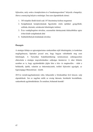 47
fejlesztése, mely során a komplexitásra és a”munkamegosztásra” helyezik a hangsúlyt,
illetve a mennyiség helyett a minőségre. Íme ezen elgondolások elemei:
1. 385 település fürdői közül csak 187 létesítményt kellene megtartani
2. Szolgáltatások komplexitásának figyelembe vétele (például: gyógyfürdő,
szálloda, éttermek, szórakozási lehetőségek, kultúra)
3. Éves vendégforgalom növelése, szezonalitás hátrányainak kiküszöbölése egész
évben kínált szolgáltatások által
4. Szállásférőhelyek kínálatának növelése
Összegzés
A stratégia feltárja az egészségturizmus rendszerében rejlő lehetőségeket, és konkrétan
megfogalmazza, lépéseket javasol arra, hogy hogyan valósíthatók meg ezen
lehetőségek. A Turisztikai Szakállamtitkárság természetesen szükségszerűen
elkészítette a stratégia megvalósításához szükséges ütemtervet. A siker feltétele
azonban az is, hogy együttműködés jöjjön létre a köz- és magánszféra – tehát a
befektetők, építők, valamint az önkormányzatok, területi fejlesztési egységek, az
Egészségügyi Minisztérium – között.
2015-re termál-nagyhatalommá válni, kihasználni a birtokunkban lévő kincset, szép
elgondolások. Ám ez nagyban múlik az ország lakosain, beruházók hozzáállásán,
szakemberek együttműködésén. Én remélem, bízhatunk bennük!
 