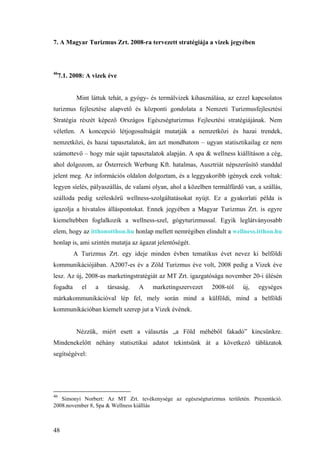 48
7. A Magyar Turizmus Zrt. 2008-ra tervezett stratégiája a vizek jegyében
46
7.1. 2008: A vizek éve
Mint láttuk tehát, a gyógy- és termálvizek kihasználása, az ezzel kapcsolatos
turizmus fejlesztése alapvető és központi gondolata a Nemzeti Turizmusfejlesztési
Stratégia részét képező Országos Egészségturizmus Fejlesztési stratégiájának. Nem
véletlen. A koncepció létjogosultságát mutatják a nemzetközi és hazai trendek,
nemzetközi, és hazai tapasztalatok, ám azt mondhatom – ugyan statisztikailag ez nem
számottevő – hogy már saját tapasztalatok alapján. A spa & wellness kiállításon a cég,
ahol dolgozom, az Österreich Werbung Kft. hatalmas, Ausztriát népszerűsítő standdal
jelent meg. Az információs oldalon dolgoztam, és a leggyakoribb igények ezek voltak:
legyen síelés, pályaszállás, de valami olyan, ahol a közelben termálfürdő van, a szállás,
szálloda pedig széleskörű wellness-szolgáltatásokat nyújt. Ez a gyakorlati példa is
igazolja a hivatalos álláspontokat. Ennek jegyében a Magyar Turizmus Zrt. is egyre
kiemeltebben foglalkozik a wellness-szel, gógyturizmussal. Egyik leglátványosabb
elem, hogy az itthonotthon.hu honlap mellett nemrégiben elindult a wellness.itthon.hu
honlap is, ami szintén mutatja az ágazat jelentőségét.
A Turizmus Zrt. egy ideje minden évben tematikus évet nevez ki belföldi
kommunikációjában. A2007-es év a Zöld Turizmus éve volt, 2008 pedig a Vizek éve
lesz. Az új, 2008-as marketingstratégiát az MT Zrt. igazgatósága november 20-i ülésén
fogadta el a társaság. A marketingszervezet 2008-tól új, egységes
márkakommunikációval lép fel, mely során mind a külföldi, mind a belföldi
kommunikációban kiemelt szerep jut a Vizek évének.
Nézzük, miért esett a választás „a Föld méhéből fakadó” kincsünkre.
Mindenekelőtt néhány statisztikai adatot tekintsünk át a következő táblázatok
segítségével:
46
Simonyi Norbert: Az MT Zrt. tevékenysége az egészségturizmus területén. Prezentáció.
2008.november 8, Spa & Wellness kiállíás
 