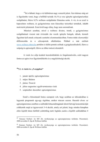 50
47
Itt is látható, hogy a víz különösen nagy vonzerőt jelent. Ám érdemes még azt
is figyelembe venni, hogy a belföldi turisták 16,1%-a vesz igénybe egészségturisztikai
szolgáltatást, illetve 8,3% wellness szolgáltatást főutazása során. A víz, és az ezzel is
kapcsolatos wellness, és gyógyturizmus nem klasszikus turisztikai termékek, inkább
motivációt jelentenek. Ezen kívül nagy előny, hogy nem szezonálisak.
Másrészt azonban, mivel a wellness divatos, trendi, a gyógyturizmus
szolgáltatásait viszont már évtizedek óta veszik igénybe betegek, idősek, kiemelt
figyelmet kell ennek a ténynek szentelni a kommunikációban. Fontos tehát a korosztályi
differenciálás és a célcsoportok elkülönítése. Például a már említett
www.wellness.itthon.hu portálon is külön pontok szólnak a gyógykezelésekről, illetve a
szépség és egészségről, illetve az ehhez tartozó elemekről.
A vizek éve célja konkrét keresletélénkítés és forgalomnövelés, ezért nagyon
fontos az egész éves figyelemfelkeltés és a nagyközönségi akciók.
48
7.2. A vizek éve „5 cseppben”
1. január–április: egészségturizmus
2. május: Balaton
3. június: Tisza-tó
4. július–augusztus: egyéb természetes vizek
5. szeptember–december: egészségturizmus
Ennél a felosztásnál fontos szempont volt, hogy azokban az időszakokban is
legyenek programok egy-egy régióban, amikor nincsen szezon. Hasonló elven: az
egészségturizmus esetében a szállodák kihasználtságának túlzott hétvégi koncentrációját
csökkentik majd az úgynevezett 3=4 akciók, amely azt jelenti, hogy minden hónapban
előre kijelölt héten hétfőtől csütörtökig tartó foglalás esetén a kijelölt szállodákban 4
47
Simonyi Norbert: Az MT Zrt. tevékenysége az egészségturizmus területén. Prezentáció.
2008.november 8, Spa & Wellness kiállíás
48
Simonyi Norbert: Az MT Zrt. tevékenysége az egészségturizmus területén. Prezentáció.
2008.november 8, Spa & Wellness kiállíás
 