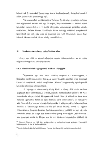 51
helyett csak 3 éjszakátkell fizetni, vagy úgy is fogalmazhatnánk: 4 éjszakát kapunk 3
áráért. (utána nézni: éjszaka vagy nap).
49
A programokat, akciókat pedig a Turizmus Zrt. új színes promóciós eszközén
lehet figyelemmel kísérni, ami egy fali naptár, mely tartalmazza a z aktuális fontos
turisztikai eseményeket, a 3=4 akciók időpontját, természetesen esztétikus vizuális
eszközökkel, fotókkal kísérve. Ez előnyös, hiszen nem egy eldobható prospektusról,
leporellóról van szó, még csak az internetre sem kell felmennünk ahhoz, hogy
információkat szerezzünk, hiszen mindig szem előtt lehet.
8. Marketingstartégia egy gyógyfürdő esetében
Avagy, egy példa az egyedi adottságok tudatos kihasználására , és az ezáltal
megvalósuló regionális területfejlesztésre
8.1. A sódomb lábánál – gyógyfürdő markáns védjeggyel
50
Egerszalók egy 2000 lelket számláló település a Lavant-völgyben, a
történelmi Egertől mindössze 5 km-re. A kicsiny település azonban olyan természeti
kincsekkel rendelkezik, melyek megfelelően „körítve” Magyarország legfelkapottabb
turisztikai központjai közé emelhetik.
A legnagyobb nevezetesség kétség kívül a község déli részén található
csipkézett, fehér képződmény, a sódomb, melyet a Föld mélyéből feltörő 65-68 ºC-os
termálforrás lefolyó vízéből kicsapódó sók hoztak létre. A sódomb az évek során
nemcsak Egerszalók, hanem az egész környék egyik szimbólumává, sőt védjegyévé
vált. Nem véletlen, hiszen a képződmény igen ritka. A világon csak két helyen található
hasonló: a törökországi Pamukkale-ban (az ázsiai részen), illetve az Egyesül
Államokban az Yosemite Parkban. Európában azonban egyedülálló. Az egri vár, mint
történelmi emlék, és az egri bor, mint kulináris jelkép mellé ígyhát „becsatlakozott”
egy természeti csoda is. Illetve, nem is egy látványos képződmény található itt:
49
Simonyi Norbert: Az MT Zrt. tevékenysége az egészségturizmus területén. Prezentáció.
2008.november 8, Spa & Wellness kiállíás
50
Interjú Bodnár Erikával,a Salt Hill Rogner Thermal Spa, Egerszalók marketing menedzserével
 