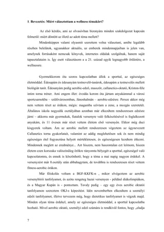 7
1. Bevezetés: Miért választottam a wellness témakört?
Az első kérdés, ami az olvasóvban bizonyára minden szakdolgozat kapcsán
felmerül: miért döntött az illető az adott téma mellett?
Mindenképpen valami olyasmit szerettem volna választani, amibe legalább
részben belelátok, ugyanakkor aktuális, az emberek mindennapjaiban is jelen van,
amelynek forrásaként nemcsak könyvek, internetes oldalak szolgálnak, hanem saját
tapasztalataim is. Így esett választásom a a 21. század egyik legnagyobb őrületére, a
wellnessre.
Gyermekkorom óta szoros kapcsolatban állok a sporttal, az egészséges
életmóddal. Édesapám és édesanyám testnevelő-tanárok, édesapám a testnevelés mellett
biológiát tanít. Édesanyám pedig aerobic-edző, masszőr, callanetics-oktató, Kriston-féle
intim torna tréner. Ami engem illet: óvodás korom óta jártam anyukámmal a városi
sportcsarnokba – szülővárosomban, Jánoshalmán – aerobic-edzésre. Persze akkor még
nem vettem részt az órákon, mégis: magamba szívtam a zene, a mozgás szeretetét.
Általános iskola negyedik osztályában azonban már elkezdtem rendszeresen edzésre
járni – akkorra már gyermekek, fiatalok versenyre való felkészítésével is foglalkozott
anyukám, és 11 évesen már részt vettem életem első versenyén. Ekkor még duci
kisgyerek voltam. Ám az aerobic mellett rendszeresen végeztem az úgynevezett
Callanetics torna gyakorlatait, valamint az addig meglehetősen sok és nem mindig
egészséges étel fogyasztása helyett mértékletesen, és egészségesen kezdtem étkezni.
Mindennek meglett az eredménye... Azt hiszem, nem haszontalan ezt leírnom, hiszen
életem ezen korszaka valószínűleg örökre rányomta bélyegét a sporttal, egészségel való
kapcsolatomra, és ennek is köszönhető, hogy a téma a mai napig nagyon érdekel. A
versenyzést már 8.osztály után abbahagytam, de továbbra is rendszeresen részt vettem
fitness-aerobic órákon.
Már főiskolás voltam a BGF-KKFK-n , mikor elvégeztem az aerobic
versenybírói tanfolyamot, és azóta rengeteg hazai versenyen - például diákolimpiákon,
és a Magyar Kupán is - pontoztam. Tavaly pedig – egy egy éves aerobic oktatói
tanfolyamon szereztem OKJ-s képesítést. Idén novemberben elkezdtem a személyi
edzői tanfolyamot, illetve tervezem még, hogy dietetikus tanfolyamot is végzek majd.
Minden olyan téma érdekel, amely az egészséges életmóddal, a sporttal kapcsolatba
hozható. Mivel aerobic oktató, személyi edző számára is rendkívül fontos, hogy „eladja
 