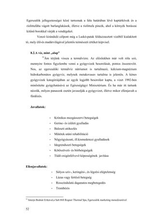 52
Egerszalók jellegzetességei közé tartoznak a falu határában lévő kaptárkövek és a
riolittufába vágott barlanglakások, illetve a riolittufa pincék, ahol a környék borászai
kitűnő borokkal várják a vendégeket.
Vonzó kiránduló célpont még a Laskó-patak felduzzasztott vizéből kialakított
tó, mely élő-és madárvilágával jelentős természeti értéket képvisel.
8.2.A víz, mint „alap”
51
Ám térjünk vissza a termálvízre. Az előzőekben már volt róla szó,
mennyire fontos figyelembe venni a gyógyvizek besorolását, pontos összetevőit.
Nos, az egerszalóki termálvíz nátriumot is tartalmazó, kálcium-magnézium
hidrokarbonátos gyógyvíz, melynek metakovasav tartalma is jelentős. A kénes
gyógyvizek kategóriájában az egyik legjobb besorolást kapta, a vizet 1992-ben
minősítette gyógyhatásúvá az Egészségügyi Minisztérium. És ha már itt tartunk
nézzük, milyen panaszok esetén javasolják a gyógyvizet, illetve mikor ellenjavalt a
fürdőzés.
Javallatok:
- Krónikus mozgásszervi betegségek
- Gerinc- és izületi gyulladás
- Baleseti utókezlés
- Műtétek utáni rehabilitáció
- Nőgyógyászati, ill.kismedencei gyulladások
- Idegrendszeri betegségek
- Kötőszöveti- és bőrbetegségek
- Tüdő oxigénfelvevő képességének javítása
Ellenjavallatok:
- Súlyos szív-, keringési-, és légzési elégtelenség
- Lázas vagy fertőző betegség
- Rosszindulatú daganatos megbetegedés
- Trombózis
51
Interjú Bodnár Erikával,a Salt Hill Rogner Thermal Spa, Egerszalók marketing menedzserével
 