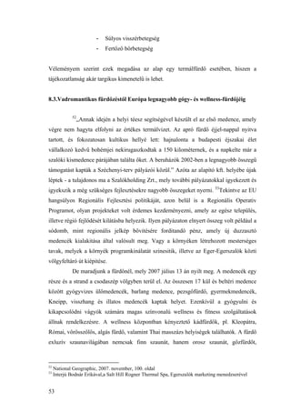 53
- Súlyos visszérbetegség
- Fertőző bőrbetegség
Véleményem szerint ezek megadása az alap egy termálfürdő esetében, hiszen a
tájékozatlanság akár targikus kimenetelű is lehet.
8.3.Vadromantikus fürdőzéstől Európa legnagyobb gógy- és wellness-fürdőjéig
52
„Annak idején a helyi téesz segítségével készült el az első medence, amely
végre nem hagyta elfolyni az értékes termálvizet. Az apró fürdő éjjel-nappal nyitva
tartott, és fokozatosan kultikus hellyé lett: hajnalonta a budapesti éjszakai élet
vállalkozó kedvű bohémjei nekirugaszkodtak a 150 kilométernek, és a napkelte már a
szalóki kismedence párájában találta őket. A beruházók 2002-ben a legnagyobb összegű
támogatást kapták a Széchenyi-terv pályázói közül.” Azóta az alapító kft. helyébe újak
léptek - a tulajdonos ma a Szalókholding Zrt., mely további pályázatokkal igyekezett és
igyekszik a még szükséges fejlesztésekre nagyobb összegeket nyerni. 53
Tekintve az EU
hangsúlyos Regionális Fejlesztési politikáját, azon belül is a Regionális Operativ
Programot, olyan projekteket volt érdemes kezdeményezni, amely az egész település,
illetve régió fejlődését kilátásba helyezik. Ilyen pályázaton elnyert összeg volt például a
sódomb, mint regionális jelkép bővitésére forditandó pénz, amely új duzzasztó
medencék kialakitása által valósult meg. Vagy a környéken létrehozott mesterséges
tavak, melyek a környék programkinálatát szinesitik, illetve az Eger-Egerszalók közti
völgyfeltáró út kiépitése.
De maradjunk a fürdőnél, mely 2007 július 13 án nyilt meg. A medencék egy
része és a strand a csodaszép völgyben terül el. Az összesen 17 kül és beltéri medence
között gyógyvizes ülőmedencék, barlang medence, pezsgőfürdő, gyermekmedencék,
Kneipp, visszhang és illatos medencék kaptak helyet. Ezenkívül a gyógyulni és
kikapcsolódni vágyók számára magas színvonalú wellness és fitness szolgáltatások
állnak rendelkezésre. A wellness központban kényeztető kádfürdők, pl. Kleopátra,
Római, vörösszőlős, algás fürdő, valamint Thai masszázs helyiségek találhatók. A fürdő
exluzív szaunavilágában nemcsak finn szaunát, hanem orosz szaunát, gőzfürdőt,
52
National Geographic, 2007. november, 100. oldal
53
Interjú Bodnár Erikával,a Salt Hill Rogner Thermal Spa, Egerszalók marketing menedzserével
 