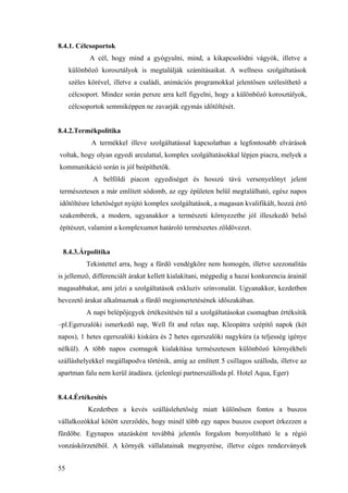 55
8.4.1. Célcsoportok
A cél, hogy mind a gyógyulni, mind, a kikapcsolódni vágyók, illetve a
különböző korosztályok is megtalálják számításaikat. A wellness szolgáltatások
széles körével, illetve a családi, animációs programokkal jelentősen szélesíthető a
célcsoport. Mindez során persze arra kell figyelni, hogy a különböző korosztályok,
célcsoportok semmiképpen ne zavarják egymás időtöltését.
8.4.2.Termékpolitika
A termékkel illeve szolgáltatással kapcsolatban a legfontosabb elvárások
voltak, hogy olyan egyedi arculattal, komplex szolgáltatásokkal lépjen piacra, melyek a
kommunikáció során is jól beépíthetők.
A belföldi piacon egyediséget és hosszú távú versenyelőnyt jelent
természetesen a már említett sódomb, az egy épületen belül megtalálható, egész napos
időtöltésre lehetőséget nyújtó komplex szolgáltatások, a magasan kvalifikált, hozzá értő
szakemberek, a modern, ugyanakkor a természeti környezetbe jól illeszkedő belső
építészet, valamint a komplexumot határoló természetes zöldövezet.
8.4.3.Árpolitika
Tekintettel arra, hogy a fürdő vendégköre nem homogén, illetve szezonalitás
is jellemző, differenciált árakat kellett kialakítani, mégpedig a hazai konkurencia árainál
magasabbakat, ami jelzi a szolgáltatások exkluzív színvonalát. Ugyanakkor, kezdetben
bevezető árakat alkalmaznak a fürdő megismertetésének időszakában.
A napi belépőjegyek értékesítésén túl a szolgáltatásokat csomagban értéksítik
–pl.Egerszalóki ismerkedő nap, Well fit and relax nap, Kleopátra szépítő napok (két
napos), 1 hetes egerszalóki kiskúra és 2 hetes egerszalóki nagykúra (a teljesség igénye
nélkül). A több napos csomagok kialakítása természetesen különböző környékbeli
szálláshelyekkel megállapodva történik, amíg az említett 5 csillagos szálloda, illetve az
apartman falu nem kerül átadásra. (jelenlegi partnerszálloda pl. Hotel Aqua, Eger)
8.4.4.Értékesítés
Kezdetben a kevés szálláslehetőség miatt különösen fontos a buszos
vállalkozókkal kötött szerződés, hogy minél több egy napos buszos csoport érkezzen a
fürdőbe. Egynapos utazásként továbbá jelentős forgalom bonyolítható le a régió
vonzáskörzetéből. A környék vállalatainak megnyerése, illetve céges rendezványek
 
