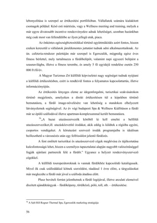 56
lebonyolítása is szerepel az értékesítési portfólióban. Vállallatok számára kialakított
csomagok például: Késő esti mártózás, vagy a Wellness meeting and training, melyek a
már egyre divatosabb incentive rendezvényekre adnak lehetőséget, azonban hazánkban
még csak most van fellendülőbe az ilyen jellegű utak, piaca.
Az önkéntes egészségbiztosítókkal történő együttműködés azért fontos, hiszen
ezeken keresztül a vállalatok járulékmentes juttatást tudnak adni alkalmazottaiknak. Az
ún. cafeteria-rendszer palettáján már szerepel is Egerszalók, mégpedig egész éves
fitness bérlettel, mely tartalmazza a fürdőbelépőt, valamint napi egyszeri belépést a
szaunavilágba, illetve a fitness terembe, és amely 5 fő egyidejű rendelése esetén 250
000 Ft/fő/év.
A Magyar Turizmus Zrt külföldi képviseletei nagy segítséget tudnak nyújtani
a külföldi értékesítésben, ezért is rendkívül fontos a folyamatos kapcsolattartás, illetve
információnyújtás.
Az értékesítés lényeges eleme az idegenforgalmi, turisztikai szakvásárokon
történő megjelenés, amelyeken a direkt értékesítésen túl a képekben történő
bemutatásra, a fürdő image-növelésére van lehetőség a standokon elhelyezett
látványelemek segítségével. Az év végi budapesti Spa & Wellness Kiállításon a fürdő
már az épülő szállodával illetve apartman-komplexummal került bemutatásra.
56
„A hazai utazásszervezők köréből ki kell emelni a belföldi
utazásszervezőket,ill. utazásközvetítő irodákat, akik eddig is küldtek a régióba egyéni,
csoportos vendégeket. A körutazást szervező irodák programjaiba is ideálisan
beilleszthető a városnézés után egy felfrissülést jelentő fürdőzés.
A fent említett turisztikai és utazásszervező cégek meghívása és tájékoztatása
kulcsfontosságú lehet, hiszen a személyes tapasztalatai alapján nagyobb valószínűséggel
fogják ajánlani partnereik felé a fürdőt.” Ugyanez a helyzet rendezvényszervező
cégekkel.
A külföldi touroperátoroknak is vannak fürdőkhöz kapcsolódó katalógusaik.
Mivel ők csak szállodákkal kötnek szerződést, ráadásul 1 évre előre, a tárgyalásokat
már megkezdte a fürdő már jóval a szálloda átadása előtt.
Plusz bevételi forrást jelenthetnek a fürdő logójával, illetve arculati elemeivel
díszített ajándéktárgyak – fürdőköpeny, törülköző, póló, toll, stb. – értékesítése.
56
A Salt Hill Rogner Thermal Spa, Egerszalók marketing stratégiája
 