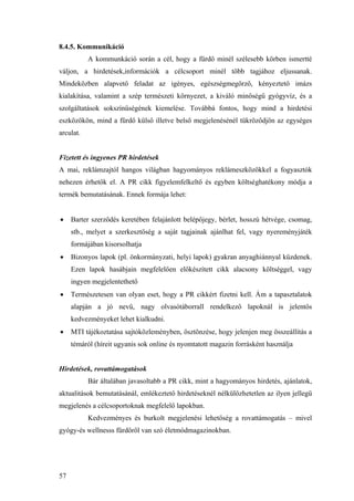 57
8.4.5. Kommunikáció
A kommunkáció során a cél, hogy a fürdő minél szélesebb körben ismertté
váljon, a hirdetések,információk a célcsoport minél több tagjához eljussanak.
Mindeközben alapvető feladat az igényes, egészségmegőrző, kényeztető imázs
kialakítása, valamint a szép természeti környezet, a kiváló minőségű gyógyvíz, és a
szolgáltatások sokszínűségének kiemelése. Továbbá fontos, hogy mind a hirdetési
eszközökön, mind a fürdő külső illetve belső megjelenésénél tükröződjön az egységes
arculat.
Fizetett és ingyenes PR hirdetések
A mai, reklámzajtól hangos világban hagyományos reklámeszközökkel a fogyasztók
nehezen érhetők el. A PR cikk figyelemfelkeltő és egyben költséghatékony módja a
termék bemutatásának. Ennek formája lehet:
• Barter szerződés keretében felajánlott belépőjegy, bérlet, hosszú hétvége, csomag,
stb., melyet a szerkesztőség a saját tagjainak ajánlhat fel, vagy nyereményjáték
formájában kisorsolhatja
• Bizonyos lapok (pl. önkormányzati, helyi lapok) gyakran anyaghiánnyal küzdenek.
Ezen lapok hasábjain megfelelően előkészített cikk alacsony költséggel, vagy
ingyen megjelentethető
• Természetesen van olyan eset, hogy a PR cikkért fizetni kell. Ám a tapasztalatok
alapján a jó nevű, nagy olvasótáborrall rendelkező lapoknál is jelentős
kedvezményeket lehet kialkudni.
• MTI tájékoztatása sajtóközleményben, ösztönzése, hogy jelenjen meg összeállítás a
témáról (híreit ugyanis sok online és nyomtatott magazin forrásként használja
Hirdetések, rovattámogatások
Bár általában javasoltabb a PR cikk, mint a hagyományos hirdetés, ajánlatok,
aktualitások bemutatásánál, emlékeztető hirdetéseknél nélkülözhetetlen az ilyen jellegű
megjelenés a célcsoportoknak megfelelő lapokban.
Kedvezményes és burkolt megjelenési lehetőség a rovattámogatás – mivel
gyógy-és wellnesss fürdőről van szó életmódmagazinokban.
 