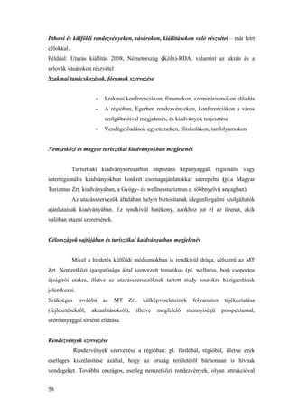 58
Itthoni és külföldi rendezvényeken, vásárokon, kiállításokon való részvétel – már leírt
célokkal.
Például: Utazás kiállítás 2008, Németország (Köln)-RDA, valamint az ukrán és a
szlovák vásárokon részvétel
Szakmai tanácskozások, fórumok szervezése
- Szakmai konferenciákon, fórumokon, szemináriumokon előadás
- A régióban, Egerben rendezvényeken, konferenciákon a város
szolgáltatóival megjelenés, és kiadványok terjesztése
- Vendégelőadások egyetemeken, főiskolákon, tanfolyamokon
Nemzetközi és magyar turisztikai kiadványokban megjelenés
Turisztiaki kiadványsorozatban impozáns képanyaggal, regionális vagy
interregionális kaidványokban konkrét csomagajánlatokkal szerepelni (pl.a Magyar
Turizmus Zrt. kiadványában, a Gyógy- és wellnessturizmus c. többnyelvű anyagban).
Az utazásszervezők általában helyet biztosítanak idegenforgalmi szolgáltatók
ajánlatainak kiadványában. Ez rendkívül hatékony, azokhoz jut el az üzenet, akik
valóban utazni szeretnének.
Célországok sajtójában és turisztikai kaidványaiban megjelenés
Mivel a hirdetés külföldi médiumokban is rendkívül drága, célszerű az MT
Zrt. Nemzetközi igazgatósága által szervezett tematikus (pl. wellness, bor) csoportos
újságírói utakra, illetve az utazásszervezőknek tartott study tourokra házigazdának
jelentkezni.
Szükséges továbbá az MT Zrt. külképviseleteinek folyamatos tájékoztatása
(fejlesztésekről, aktualitásokról), illetve megfelelő mennyiségű prospektussal,
szóróanyaggal történő ellátása.
Rendezvények szervezése
Rendezvények szervezése a régióban: pl. fürdőbál, régióbál, illetve ezek
esetleges kiszélesítése azáltal, hogy az ország területéről bárhonnan is hívnak
vendégeket. Továbbá országos, esetleg nemzetközi rendezvények, olyan attrakcióval
 