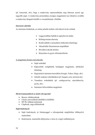 59
(pl. koncertek, stb.), hogy a rendezvény szponzorálására meg lehessen nyerni egy
nagyobb céget. A rendezvény promotálása országos megjelenést tesz lehetővé, továbbá
a rendezvény látogatói később is visszatérhetnek a fördőbe.
Internetes aktivitás
Az internetes hirdetések, az online jelenlét mellett a következő érvek szólnak:
• Leggyorsabban fejlődő és igénybevett média
• Költségvonzata alacsony
• Korlát nélküli a nemzetközi értékesítés lehetősége
• Aktualizálás folyamatosan megoldható
• Rövidtávú akciók közlése
• Kényelmes és gyors információforrás
A megjelenés formái a következők:
• Saját weboldal
• Kapcsolódó szolgáltatók honlapjain megjelenés, átlinkelési
lehetőség
• Regisztráció internetes keresőkön (Google, Yahoo, Origo, stb.)
• Jelenlét szakmai weboldalakon (pl. hungary.com, turizmus.hu)
• Tematikus weboldalok (pl. vendegvaro.hu, utazzitthon.hu,
go.hu, stb.)
• Internetes hírlevelekben megjelenés
Direkt kommunikáció az üzleti célcsoporttal
• Buszos vállalkozóknak
• Utazás szervezőknek (belföldi és külföldi)
• MT Rt. külképviseleteinek
• Cégeknek, nagyvállalatoknak
Saját kiadványok
• Saját kiadványok, jó fotóanyaggal a célcsoportnak megfelelően többnyelvű
mutációban.
• Kiadványok, ismertetők elhelyezése a város és a régió szálláshelyein.
 