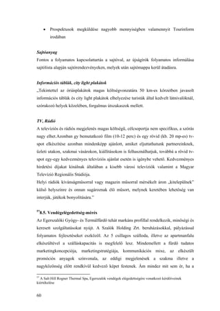 60
• Prospektusok megküldése nagyobb mennyiségben valamennyit Tourinform
irodában
Sajtóanyag
Fontos a folyamatos kapcsolattartás a sajtóval, az újságírók folyamatos informálása
sajtólista alapján sajtórendezvényeken, melyek után sajtómappa kerül átadásra.
Információs táblák, city light plakátok
„Tekintettel az óriásplakátok magas költségvonzatára 50 km-es körzetben javasolt
információs táblák és city light plakátok elhelyezése turisták által kedvelt látnivalóknál,
szórakozó helyek közelében, forgalmas útszakaszok mellett.
TV, Rádió
A televíziós és rádiós megjelenés magas költségű, célcsoportja nem specifikus, a szórás
nagy elhet.Azonban gy bemutatkozó film (10-12 perc) és egy rövid (kb. 20 mp-es) tv-
spot elkészítése azonban mindenképp ajánlott, amiket eljuttathatunk partnereinknek,
üzleti utakon, szakmai vásárokon, kiállításokon is felhasználhatjuk, továbbá a rövid tv-
spot egy-egy kedvezményes televíziós ajánlat esetén is igénybe vehető. Kedvezményes
hirdetési díjakat kínálnak általában a kisebb városi televíziók valamint a Magyar
Televízió Regionális Stúdiója.
Helyi rádiók kívánságműsorral vagy magazin műsorral mérsékelt áron „kitelepülnek”
külső helyszínre és onnan sugároznak élő műsort, melynek keretében lehetőség van
interjúk, játékok bonyolítására.”
57
8.5. Vendégelégedettség-mérés
Az Egerszalóki Gyógy- és Termálfürdő tehát markáns profillal rendelkezik, minőségi és
keresett szolgáltatásokat nyújt. A Szalók Holding Zrt. beruházásokkal, pályázással
folyamatos fejlesztéseket eszközöl. Az 5 csillagos szálloda, illetve az apartmanfalu
elkészültével a szálláskapacitás is megfelelő lesz. Mindemellett a fürdő tudatos
marketingkoncepciója, marketingstratégiája, kommunikációs mixe, az elkészült
promóciós anyagok színvonala, az eddigi megjelenések a szakma illetve a
nagyközönség előtt rendkívül kedvező képet festenek. Ám mindez mit sem ér, ha a
57
A Salt Hill Rogner Thermal Spa, Egerszalók vendégek elégedettségére vonatkozó kérdőíveinek
kiértékelése
 