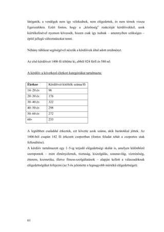 61
látógatók, a vendégek nem így vélekednek, nem elégedettek, és nem térnek vissza
Egerszalókra. Ezért fontos, hogy a „közönség” reakcióját kérdőívekkel, azok
kiértékelésével nyomon kövessék, hiszen csak így tudnak – amennyiben szükséges –
építő jellegű változtatásokat tenni.
Néhány táblázat segítségével nézzük a kérdőívek által adott eredményt.
Az első kérdőívet 1406 fő töltötte ki, ebből 824 férfi és 580 nő.
A kérdőív a következő életkori kategóriákat tartalmazta:
Életkor Kérdőívet kitöltők száma/fő
14–20 év 96
20–30 év 176
30–40 év 322
40–50 év 298
50–60 év 272
60+ 233
A legtöbben családdal érkeztek, ezt követte azok száma, akik barátokkal jöttek. Az
1406-ból csupán 142 fő érkezett csoportban (fontos feladat tehát a csoportos utak
fellendítése).
A kérdőív tartalmazott egy 1–5-ig terjedő elégedettségi skálát is, amelyen különböző
szempontok – mint élményelemek, tisztaság, kiszolgálás, szaunavilág, vízminőség,
étterem, kozmetika, illetve fitness-szolgáltatások – alapján kellett a válaszadóknak
elégedettségüket kifejezni.(az 5-ös jelentette a legnagyobb mértékű elégedettséget).
 