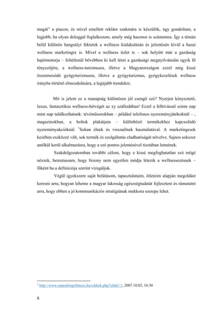 8
magát” a piacon, és mivel emellett reklám szakmára is készülök, úgy gondoltam, a
legjobb, ha olyan dologgal foglalkozom, amely még hasznos is számomra. Így a témán
belül különös hangsúlyt fektetek a wellness kialakulásán és jelentésén kívül a hazai
wellness marketingre is. Mivel a wellness üzlet is – sok helyütt már a gazdaság
hajtómotorja – feltétlenül bővebben ki kell térni a gazdasági megnyilvánulás egyik fő
tényezőjére, a wellness-turizmusra, illetve a Magyarországon ezzel még kissé
összemosódó gyógyturizmusra, illetve a gyógyturizmus, gyógykezelések wellness
irányba történő elmozdulására, a legújabb trendekre.
Mit is jelent ez a manapság különösen jól csengő szó? Nyerjen kényeztető,
luxus, fantasztikus wellness-hétvégét az xy szállodában! Ezzel a felhívással szinte nap
mint nap találkozhatunk: tévéműsorokban – például telefonos nyereményjátékoknál – ,
magazinokban, a boltok plakátjain – különböző termékekhez kapcsolódó
nyereményakcióknál. 1
Sokan élnek és visszaélnek használatával. A marketingesek
kezében eszközzé vált, sok termék és szolgáltatás eladhatóságát növelve. Sajnos sokszor
anélkül kerül alkalmazásra, hogy a szó pontos jelentésével tisztában lennének.
Szakdolgozatomban további célom, hogy e kissé megfoghatatlan szó mögé
nézzek, bemutassam, hogy bizony nem egyetlen módja létezik a wellnessezésnek –
főként ha a definíciója szerint vizsgáljuk.
Végül igyekszem saját belátásom, tapasztalataim, ötleteim alapján megoldást
keresni arra, hogyan lehetne a magyar lakosság egészségtudatát fejleszteni és rámutatni
arra, hogy ebben a jó kommunikációs stratégiának mekkora szerepe lehet.
1
http://www.napraforgofitness.hu/cikkek.php?oldal=1, 2007.10.02, 16:30
 