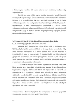64
a hiányosságok orvoslása idő közben részben már megtörtént, részben pedig
folyamatban van.
Ez tehát arra mutat példát, hogyan lehet úgy kiaknázni a termálvízben rejlő
lehetőségeket, hogy az a régió turisztikai kínálatába szervesen illeszkedve fellendítse a
belföldi-, és az idegenforgalmat. Így remek lehetőség kínálkozik az egri történelmi
emlékek megtekintése után a völgyfeltáró úton keresztül Egerszalókba látogatni, ahol
megtekinthetjük a híres riolittufa-pincéket, pihenhetünk a Laska-tó vízéből
felduzzasztott tónál, majd pedig regenerálódhatunk, felfrissülhetünk, vagy szépülhetünk
az Egerszalóki Gyógy- és Wellness fürdőben. Ha pedig már ennyi aprogram, érdemes
egy vagy több éjszakára maradni...
9. A Budapesti Gyógyfürdő Zrt. új trendeknek megfelelő új startégiája
9.1. A budapesti gyógyfürdők helyzetének alakulása
Láthattuk, hogy Budapest igen előkelő helyet foglal el a belföldiek és a
külföldiek legkedveltebb desztinációi között is. Ez nagy részben köszönhető a Világ
Fürdő fővárosa minőségének is – amely azonban mára vesztett fényéből és
jelentőségéből. S hogy mi ennek az oka? A budapesti fürdők bár kitűnő minőségű
gyógyvízzel rendelkeznek, sok közülük pedig jelentős műemlék is, ám sokáig nem
vettek tudomást az új trendekről, az újonnan felnövő generációk új igényeiről, a hazai és
a nemzetközi vendégek elvárásai változásáról.
58
Az 1950-es évekig a fürdők száma folyamatosan emelkedett. 1950–1990
között azonban ez a mennyiségi növekedés már lelassult, és az állagmegóvásra
helyeződött a hangsúly. 1990 és 2006 között már fejlesztésekre is sor került. Az
állagmegóvás és a fejlesztések keretein belül pályázatokon nyert összegekből
felújították a ……fürdőket 2007- re pedig a gyógyfürdők terén túlkínálat alakult ki. Ez
nem kis mértékben volt „köszönhető” annak, hogy a megelőzés jellegű illetve alternatív
gyógymódok esetében az Országos Egészségpénztári finanszírozás vált nehezebbé.
Ugyanakkor a fitnesz és wellnes területén a kereslet jelentősen nőtt. Ezt a budapesti
gyógyfürdők nem tudták kihasználni.
58
Ferenci Tibor, a Budapesti Gyógyfürdő Zrt. vezérigazgatója: A budapesti gyógyfürdők
fejlesztésének új stratégiája, 2007.11.08., Spa & Wellness kiállítás
 
