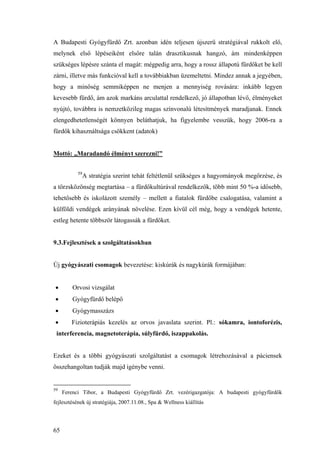 65
A Budapesti Gyógyfürdő Zrt. azonban idén teljesen újszerű stratégiával rukkolt elő,
melynek első lépéseiként elsőre talán drasztikusnak hangzó, ám mindenképpen
szükséges lépésre szánta el magát: mégpedig arra, hogy a rossz állapotú fürdőket be kell
zárni, illetve más funkcióval kell a továbbiakban üzemeltetni. Mindez annak a jegyében,
hogy a minőség semmiképpen ne menjen a mennyiség rovására: inkább legyen
kevesebb fürdő, ám azok markáns arculattal rendelkező, jó állapotban lévő, élményeket
nyújtó, továbbra is nemzetközileg magas színvonalú létesítmények maradjanak. Ennek
elengedhetetlenségét könnyen beláthatjuk, ha figyelembe vesszük, hogy 2006-ra a
fürdők kihasználtsága csökkent (adatok)
Mottó: „Maradandó élményt szerezni!”
59
A stratégia szerint tehát feltétlenül szükséges a hagyományok megőrzése, és
a törzsközönség megtartása – a fürdőkultúrával rendelkezők, több mint 50 %-a idősebb,
tehetősebb és iskolázott személy – mellett a fiatalok fürdőbe csalogatása, valamint a
külföldi vendégek arányának növelése. Ezen kívül cél még, hogy a vendégek hetente,
estleg hetente többször látogassák a fürdőket.
9.3.Fejlesztések a szolgáltatásokban
Új gyógyászati csomagok bevezetése: kiskúrák és nagykúrák formájában:
• Orvosi vizsgálat
• Gyógyfürdő belépő
• Gyógymasszázs
• Fizioterápiás kezelés az orvos javaslata szerint. Pl.: sókamra, iontoforézis,
interferencia, magnetoterápia, súlyfürdő, iszappakolás.
Ezeket és a többi gyógyászati szolgáltatást a csomagok létrehozásával a páciensek
összehangoltan tudják majd igénybe venni.
59
Ferenci Tibor, a Budapesti Gyógyfürdő Zrt. vezérigazgatója: A budapesti gyógyfürdők
fejlesztésének új stratégiája, 2007.11.08., Spa & Wellness kiállítás
 