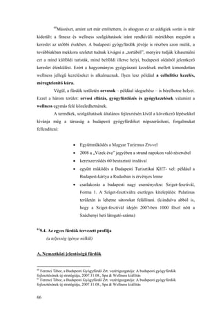 66
60
Másrészt, amint azt már említettem, és ahogyan ez az eddigiek során is már
kiderült: a fitnesz és wellness szolgáltatások iránt rendkívüli mértékben megnőtt a
kereslet az utóbbi években. A budapesti gyógyfürdők jövője is részben azon múlik, a
továbbiakban mekkora szeletet tudnak kivágni a „tortából”, menyire tudják kihasználni
ezt a mind külföldi turisták, mind belföldi illetve helyi, budapesti oldalról jelentkező
kereslet élénkülést. Ezért a hagyományos gyógyászati kezelések mellett kimondottan
wellness jellegű kezeléseket is alkalmaznak. Ilyen lesz például a cellulitisz kezelés,
méregtelenítő kúra.
Végül, a fürdők területén orvosok – például idegsebész – is bérelhetne helyet.
Ezzel a három terület: orvosi ellátás, gyógyfürdőzés és gyógykezelések valamint a
wellness egymás felé közeledhetnének.
A termékek, szolgáltatások általános fejlesztésén kívül a következő lépésekkel
kívánja még a társaság a budapesti gyógyfürdőket népszerűsíteni, forgalmukat
fellendíteni:
• Együttműködés a Magyar Turizmus Zrt-vel
• 2008 a „Vizek éve” jegyében a strand napokon való résztvétel
• keretszerződés 60 beutaztató irodával
• együtt működés a Budapesti Turisztikai KHT- vel: például a
Budapest-kártya a Rudasban is érvényes lenne
• csatlakozás a budapesti nagy eseményekre: Sziget-fesztivál,
Forma 1. A Sziget-fesztiválra esetleges kitelepülés: Palatinus
területén is lehetne sátorokat felállítani. (kiindulva abból is,
hogy a Sziget-fesztivál idején 2007-ben 1000 fővel nőtt a
Széchenyi heti látogató száma)
61
9.4. Az egyes fürdők tervezett profilja
(a teljesség igénye nélkül)
A, Nemzetközi jelentőségű fürdők
60
Ferenci Tibor, a Budapesti Gyógyfürdő Zrt. vezérigazgatója: A budapesti gyógyfürdők
fejlesztésének új stratégiája, 2007.11.08., Spa & Wellness kiállítás
61
Ferenci Tibor, a Budapesti Gyógyfürdő Zrt. vezérigazgatója: A budapesti gyógyfürdők
fejlesztésének új stratégiája, 2007.11.08., Spa & Wellness kiállítás
 