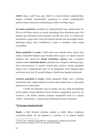 67
Gellért: ahogy a szálló luxus, úgy a fürdő is az legyen prémium szolgáltatásokkal,
magasan kvalifikált szakemberekkel, gyógyászati és wellness szolgáltatásokkal
egyaránt. Komoly fejlesztések eredményeképp a fürdő is öt csillagos legyen.
Szt Lukács gyógyfürdő: társadalmi élet véleményformálói nagy számban járnak ide.
Mivel az Orfi kórház mellett van, komoly egészségügyi bázist alkothatnak együtt. Első
lépésként egy balneológiai kutató központot terveznek létre hozni. Ez Európa-szerte
minősíthetné a gyógyvizeket. Ezen kívül pontosan igazolná azok egészségügyi hatását.
Balneológus képzés, illetve továbbképzés is folyna az intézetben, szintén európai
viszonylatban.
Rudas gyógyfürdő és uszoda: a fürdő mellé ismét szállodát kellene építeni, hogy
minden szempontból Budapest egyik turisztikai ékköve legyen. Az impozáns helyszín
megfelelő lenne úgynevezett szinetip előadásokra, amelyek során a lenyűgöző
előadások mellett fürdőruhás diszkón vehetnének részt a látogatók. (különleges hang-,
illetve fénytechnikával. Ez egyrészt bevételt jelent, másrészt azonban egyedülálló
élményt nyújt a budapestieknek, illetve az ide látogatóknak, hiszen Magyarországon
sehol másutt nincs ilyen. Ez a projekt budapest, a fürdőfőváros fogalmát kiszélesítené.
Széchenyi gyógyfürdő és uszoda: Európa legnagyobb fürdője, mely a hollandiai
miniland-ben (ahol világhírű épületek kicsinyített másai kaptak helyet a világ minden
tájáról) 6x8 m-es helyet kapott.
A fürdőt már felújították. Szép és komplex, ám még vannak felszabadítható
helyek, például a tetején pálmaházat lehetne létrehozni nyugágyakkal, jacuzzival, stb.
Ezenkívül a már említett cellulitisz kezelések, méregtelenítő kúrák itt is igénybe
vehetők – már jelenleg is – melyeket még tovább fognak bővíteni és fejleszteni.
62
B, Országos jelentőségű fürdők
Dagály: a fürdő környéke jelentősen átalakult az utóbbi időben. Irodaházak,
toronyházak épültek, sok cég telepedett le a közelben. Az ott dolgozó fiatalabb
62
Ferenci Tibor, a Budapesti Gyógyfürdő Zrt. vezérigazgatója: A budapesti gyógyfürdők
fejlesztésének új stratégiája, 2007.11.08., Spa & Wellness kiállítás
 