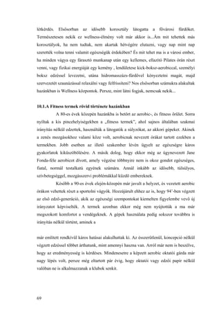 69
létkérdés. Elsősorban az idősebb korosztály látogatta a fővárosi fürdőket.
Természetesen nekik ez wellness-élmény volt már akkor is...Ám mit tehettek más
korosztályok, ha nem tudtak, nem akartak hétvégére elutazni, vagy nap mint nap
szerették volna tenni valamit egészségük érdekében? És mit tehet ma is a városi ember,
ha minden vágya egy fárasztó munkanap után egy kellemes, ellazító Pilates órán részt
venni, vagy fizikai energiáját egy kemény , lendületese kick-boksz-aerobiccal, személyi
boksz edzéssel levezetni, utána hidromasszázs-fürdővel kényeztetni magát, majd
szervezetét szaunázással relaxálni vagy felfrissíteni? Nos elsősorban számukra alakultak
hazánkban is Wellness központok. Persze, mint látni fogjuk, nemcsak nekik...
10.1.A Fitness termek rövid története hazánkban
A 80-es évek közepén hazánkba is betört az aerobic-, és fitness őrület. Sorra
nyíltak a kis pincehelyiségekben a „fitness termek”, ahol sajnos általában szakmai
irányítás nélkül edzettek, használták a látogatók a súlyzókat, az akkori gépeket. Akinek
a zenés mozgásokhoz valami köze volt, aerobicnak nevezett órákat tartott ezekben a
termekben. Jobb esetben az illető szakember lévén ügyelt az egészségre káros
gyakorlatok kiküszöbölésére. A másik dolog, hogy ekkor még az úgynevezett Jane
Fonda-féle aerobicot dívott, amely végzése többnyire nem is okoz gondot egészséges,
fiatal, normál testalkatú egyének számára. Annál inkább az idősebb, túlsúlyos,
szívbetegséggel, mozgásszervi problémákkal küzdő embereknek.
Később a 90-es évek elején-közepén már javult a helyzet, és vezetett aerobic
órákon vehettek részt a sportolni vágyók. Hozzájárult ehhez az is, hogy 94’-ben végzett
az első edző-generáció, akik az egészségi szempontokat kiemelten figyelembe vevő új
irányzatot képviselték. A termek azonban ekkor még nem nyújtották a ma már
megszokott komfortot a vendégeknek. A gépek használata pedig sokszor továbbra is
irányítás nélkül történt, aminek a
már említett rendkívül káros hatásai alakulhattak ki. Az ésszerűtlenül, koncepció nélkül
végzett edzéssel többet árthatunk, mint amennyi haszna van. Arról már nem is beszélve,
hogy az eredményesség is kérdéses. Mindenesetre a képzett aerobic oktatói gárda már
nagy lépés volt, persze még eltartott pár évig, hogy oktatói vagy edzői papír nélkül
valóban ne is alkalmazzanak a klubok senkit.
 