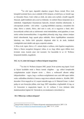 70
64
Az első igazi, átgondolt alapokon nyugvó fitness termek 90-es évek
közepétől nyitottak Ilyen a ma is működő ATSA központ, a Gold Gym, az Arnold vagy
az Alexandra fitness. Ezek voltak az elsők, ám utána sorra nyíltak a kisebb nagyobb
fitnessek, újabb lendületet adva ezzel az őrületnek. Az említett fitness központok ma is
működnek. Gépparkjukat folyamatosan fejlesztik, elismert oktatókat alkalmaznak. A
célcsoportjuk azonban – első sorban – a gazdag külföldiek csoportja, a társadalmi élet
elitje, illetve a sztárok, illetve, ahol nem is ezek, ott is nagyrészt a fiatal, aktív
korosztálynak szóltak ezek az edzőtermek: mind órakínálatban, mind gépekben, és nem
utolsó sorban kommunikációban. A nagyobbak jellemzője még, hogy számos óratípus
közül választhatunk, hogy squash pálya működik, illetve legtöbbjükben szaunázási
lehetőség van. Széles körű igényeket elégítenek tehát ki, de áraik, kialakult
vendégkörük miatt inkább csak egyes csoportok számára.
A 90-es évek végén, illetve a 21. század elején a wellness, mint fogalom megjelenése,
illetve a fitness mozgalom tömegessé válása, és az, hogy ebben egyre többen részt
kívántak venni, komoly piaci rést teremtett. Ezt használták ki az A1 Wellness
központok kitalálói, megalkotói.
10.2. Az A1, mint első magyar wellness-központ megnyitása
65
Az első A1 Wellness központ 2002. január 28-án nyitotta meg kapuit. Ezzel
új fejezet kezdődött mind a fitness termek világában – egy sokkal komplexebb
szolgáltatásokat nyújtó központ révén –, illetve a wellnessről alkotott addigi
elképzelésekben – vagyis, hogy a wellness-szolgáltatások nem csak több napos üdülés
során, szállodában érhetőek el, hanem a nagyvárosi emberek számára is.. Később, 2005.
december 10-én megnyílt az A1 csoport második tagja, az A1 Material Center. A sikert
pedig mi sem bizonyítja jobban, mint hogy 2007 májusában a legfiatalabb A1-tag, az
A1 Eurocenter is megnyitotta kapuit. Az A1 wellness 5 éves története tehát
diadalmenetként fogható fel. Tekintsük át, mi mindennek is köszönhető ez.
10.3. Miben új a wellness-központ?
64
Interjú Pordán Tamással, az A1 Wellness Központok marketingmenedzserével, 2007.11.20.
65
http://www.a1wellness.hu/obuda/bemutatkozas.php, 2007. 11.17., 15:50
 