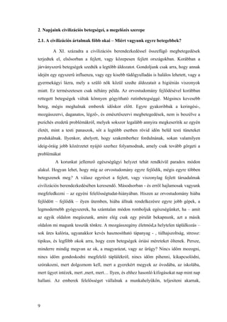 9
2. Napjaink civilizációs betegségei, a megelőzés szerepe
2.1. A civilizációs ártalmak főbb okai – Miért vagyunk egyre betegebbek?
A XI. századra a civilizációs berendezkedéssel összefügő megbetegedések
terjedtek el, elsősorban a fejlett, vagy közepesen fejlett országokban. Korábban a
járványszerű betegségek szedték a legtöbb áldozatot. Gondoljunk csak arra, hogy annak
idején egy egyszerű influenza, vagy egy kisebb tüdőgyulladás is halálos lehetett, vagy a
gyermekágyi lázra, mely a szülő nők közül szedte áldozatait a higiéniás viszonyok
miatt. Ez természetesen csak néhány példa. Az orvostudomány fejlődésével korábban
rettegett betegségek váltak könnyen gógyítható rutinbetegséggé. Mégsincs kevesebb
beteg, mégis meghalnak emberek időskor előtt. Egyre gyakoribbak a keringési-,
mozgásszervi, daganatos, légző-, és emésztőszervi megbetegedések, nem is beszélve a
pszichés eredetű problémákról, melyek sokszor legalább annyira megkeserítik az egyén
életét, mint a testi panaszok, sőt a legtöbb esetben rövid idön belül testi tüneteket
produkálnak. Ilyenkor, ahelyett, hogy szakemberhez fordulnának, sokan valamilyen
ideig-óráig jobb közérzetet nyújtó szerhez folyamodnak, amely csak tovább görgeti a
problémákat
A korunkat jellemző egészségügyi helyzet tehát rendkívül paradox módon
alakul. Hogyan lehet, hogy míg az orvostudomány egyre fejlődik, mégis egyre többen
betegszenek meg? A válasz egyrészt a fejlett, vagy viszonylag fejlett társadalmak
civilizációs berendezkedésében keresendő. Másodsorban - és erről hajlamosak vagyunk
megfeledkezni – az egyéni felelősségtudat-hiányában. Hiszen az orvostudomány hiába
fejlődött – fejlődik – ilyen ütemben, hiába állnak rendelkezésre egyre jobb gépek, a
legmodernebb gyógyszerek, ha számtalan módon romboljuk egészségünket, ha – amit
az egyik oldalon megúszunk, amire elég csak egy pirulát bekapnunk, azt a másik
oldalon mi magunk tesszük tönkre. A mozgásszegény életmód,a helytelen táplálkozás –
sok üres kalória, ugyanakkor kevés hasznosítható tápanyag - , túlhajszoltság, stressz:
tipikus, és legfőbb okok arra, hogy ezen betegségek óriási méreteket öltenek. Persze,
minderre mindig megvan az ok, a magyarázat, vagy az ürügy? Nincs időm mozogni,
nincs időm gondoskodni megfelelő táplálékról, nincs időm pihenni, kikapcsolódni,
szórakozni, mert dolgoznom kell, mert a gyerekért megyek az óvodába, az iskolába,
mert ügyet intézek, mert ,mert, mert… Ilyen, és ehhez hasonló kifogásokat nap mint nap
hallani. Az emberek felelősséget vállalnak a munkahelyükön, teljesíteni akarnak,
 