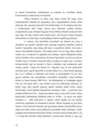 72
az órarend beosztásában, kialakításában, új eszközök és a kvalifikált tanárok
kiválasztásánál, a rendezvények szervezésénél.
Ahogy említettem, az úttörő, nagy fitness termek bár magas szintű
szolgáltatásokkal rukkoltak elő, ugyanakkor csak a leggazdagabbak számára voltak
elérhetőek. Sőt, valamelyik mára már V.I.P.-klubbá alakult. Az A1 árképzése ettől eltér:
a középkategória felső rétegét célozza meg. Mindezért azonban prémium
szolgáltatásokat nyújt. A központ szlogenje: Fitness-Wellness-Neked! szintén azt erősíti
meg, hogy ide átlag emberek (azért tegyük hozzá, csak bizonyos fizetési kategória
felett) járnak első sorban. Igen, itt mindenképpen érdemes megállni egy pillanatra.
A wellness, mint divathullám elemzésénél már kitértem arra, hogy a
társadalom nem egyenlő esélyekkel indul egészsége megőrzése érdekében folytatott
harcban. Ugyanakkor, még mindig jobb lenne a megelőzésre költeni, mint aztán a
sokszor még drágább kezelésekre. Arról pedig szintén volt szó, hogy ebben mekkora
szerepe van a mozgásnak. És egyáltalán nem mindegy, milyen körülmények között,
milyen formában, milyen szakemberek irányításával sportolunk. Ezzel nem azt akarom
mondani, hogy ne fussunk, tornázzunk otthon, ha éppen azt engedi meg a személyes
költségvetésünk, vagy azt szeretjük. A futás a szabadban, vagy kerékpározás, igazi
wellness sportok. Csupán arra hívnám fel a figyelmet, hogy ha már edzőterembe
szeretnénk járni, vegyük figyelembe az ár-érték arányt, és az „olcsó húsnak (gyakran)
híg a leve” szállóigét is, különösen, mert rólunk, az egészségünkről van szó. Nem
egyszer hallottam már szörnyülködve ismerősöktől, barátnőktől: vettem korlátlan
bérletet xy fitness terembe, 5000 Ft-ért… Ha belegondolok, ez voltaképpen nagyon
rossz jel, mert egyik fitness, vagy wellness terem sem jótékonysági intézmény. És
kérdés, hogy ennyi pénzből mennyire képzett oktatókat tudnak fizetni, milyen
környezetben, milyen gépekkel dolgozhatunk, elmondja-e valaki – a mellettünk súlyt
emelgető delikvensen kívül –, hogyan használjuk azokat, és nem utolsó sorban: milyen
környezetben sportolhatunk...Mindezek mellett az A1-ben – de persze más fitness
termekben is – több kedvezmény is igénybe vehető: például, ha éves bérletet
vásárolunk, megtehetjük ezt kamatmentes részletre. Minden hónapban az éves bérlet
árának a 12-ed részét kell fizetnünk, ami így hónapra lebontva jóval olcsóbb, mint az
átlagos havi bérlet. Aztán: nyáron például jóval olcsóbbak voltak a bérletárak. A diák,
nyugdíjas kedvezmények természetesen adottak. Ám kedvezményt kapunk akkor is, ha
7–15 óráig tartó időszakra váltjuk bérletünket. Léteznek páros bérletek is, vagy, egy
 