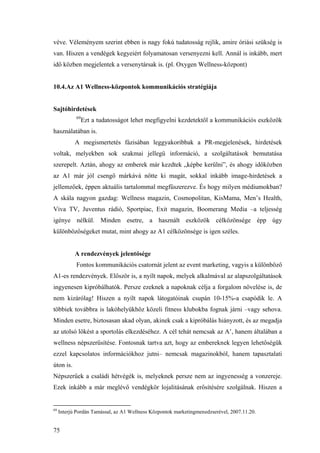 75
véve. Véleményem szerint ebben is nagy fokú tudatosság rejlik, amire óriási szükség is
van. Hiszen a vendégek kegyeiért folyamatosan versenyezni kell. Annál is inkább, mert
idő közben megjelentek a versenytársak is. (pl. Oxygen Wellness-központ)
10.4.Az A1 Wellness-központok kommunikációs stratégiája
Sajtóhirdetések
69
Ezt a tudatosságot lehet megfigyelni kezdetektől a kommunikációs eszközök
használatában is.
A megismertetés fázisában leggyakoribbak a PR-megjelenések, hirdetések
voltak, melyekben sok szakmai jellegű információ, a szolgáltatások bemutatása
szerepelt. Aztán, ahogy az emberek már kezdtek „képbe kerülni”, és ahogy időközben
az A1 már jól csengő márkává nőtte ki magát, sokkal inkább image-hirdetések a
jellemzőek, éppen aktuális tartalommal megfűszerezve. És hogy milyen médiumokban?
A skála nagyon gazdag: Wellness magazin, Cosmopolitan, KisMama, Men’s Health,
Viva TV, Juventus rádió, Sportpiac, Exit magazin, Boomerang Media –a teljesség
igénye nélkül. Minden esetre, a használt eszközök célközönsége épp úgy
különbözőségeket mutat, mint ahogy az A1 célközönsége is igen széles.
A rendezvények jelentősége
Fontos kommunikációs csatornát jelent az event marketing, vagyis a különböző
A1-es rendezvények. Először is, a nyílt napok, melyek alkalmával az alapszolgáltatások
ingyenesen kipróbálhatók. Persze ezeknek a napoknak célja a forgalom növelése is, de
nem kizárólag! Hiszen a nyílt napok látogatóinak csupán 10-15%-a csapódik le. A
többiek továbbra is lakóhelyükhöz közeli fitness klubokba fognak járni –vagy sehova.
Minden esetre, biztosasan akad olyan, akinek csak a kipróbálás hiányzott, és az megadja
az utolsó lökést a sportolás elkezdéséhez. A cél tehát nemcsak az A’, hanem általában a
wellness népszerűsítése. Fontosnak tartva azt, hogy az embereknek legyen lehetőségük
ezzel kapcsolatos információkhoz jutni– nemcsak magazinokból, hanem tapasztalati
úton is.
Népszerűek a családi hétvégék is, melyeknek persze nem az ingyenesség a vonzereje.
Ezek inkább a már meglévő vendégkör lojalitásának erősítésére szolgálnak. Hiszen a
69
Interjú Pordán Tamással, az A1 Wellness Központok marketingmenedzserével, 2007.11.20.
 
