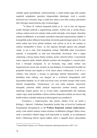76
családok együtt sportolhatnak, wellnessezhetnek, a család minden tagja talál számára
megfelelő szolgáltatást, sportolási, kikapcsolódási lehetőséget. Arról a szociális
haszonról nem is beszélve, hogy a család nem otthon a tévé előtt, esetleg szétszóródva
tölti a hétvégét, hanem közösen, aktív tevékenységgel.
70
A fitness ill. wellness központok között az A1 volt az első, aki ingyenes
aerobic hétvégét rendezett a nagyközönség számára. Azelőtt csak az aerobic-fitness-
wellness szakma résztvevői számára voltak aerobic hétvégék, work shopok, elsősorban
szakmai továbbképzés, az új trendek, nemzetközi irányzatok megismertetése céljából. A
koreográfiák ezeken többnyire bonyolultak, követésük gyakorlottságot igényel. És, nem
utolsó sorban nem kevés pénzbe kerülnek, amit nyílván az ad ki, aki számára ez
szakmai szempontból is fontos. Az első ingyenes hétvégék egészen más jellegűek
voltak– és ma is azok. Ezek tömegeknek szólnak, 3000-4000 ember részvételével
zajlanak. A koreográfiák, az órák nem bonyolultak, élvezetesek. Nem a magas
szakmaiság a lényeg, hanem élmény nyújtása, pozitív emóciók keltése. A prezenterek
ismert, népszerű edzők, oktatók, akiknek személye már önmagában is vonzerőt jelent.
Ezek a hétvégék országosak. Ez azt bizonyítja, hogy céljuk valóban nem
forgalomnövelés, hiszen más városból, de még Budapest A1 központoktól távolabb eső
pontjaiból biztosan nem fognak az A1-be menni edzeni, wellnessezni. A cél itt is a
wellness, mint irányzat, a mozgás, az egészséges életmód népszerűsítése –amire
hazánkban óriási szükség, van, ahogyan azt a civilizációs betegségekről szóló
fejezetekben láthattuk. Az A1 tehát részt kíván venni, sőt úttörő szerepet vállal a hazai
életmód mozgalomban. Természetesen, ezt nem tudná megtenni szponzorok,
támogatók, partnerek nélkül, amelyek megszerzése azonban komoly, intenzív
marketing- munkát igényel. Ezt az A1-ben külön, szakemberekből álló marketing
csoport végzi, amely hazánkban a fitness-wellness központok esetében, de sokszor még
kisebb wellness szálodák marketing tevékenységénél sem mondható el.
Visszartérve a rendezvényekre, idén először, október 27-én sor került a
Kellogg’s - Optiwell - Fittbalance Nemzetközi Aerobic Nap, a Coca-Cola Testébresztő
Programjának támogatásával, az A1 Wellness Központok szakmai rendezvényére,
amely a már említett szakmai vonalat erősítette, továbbképzés jelleggel. Mind a hazai,
mind a nemzetközi oldalról magas nívót képviseltek az óraadók, az új edzéstípusok
közül a Ballooning ball-lal végzett órákkal, illetve a legújabb táncos irányzatokkal
70
Interjú Pordán Tamással, az A1 Wellness Központok marketingmenedzserével, 2007.11.20.
 