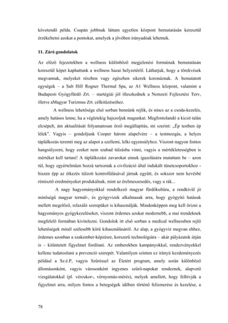 78
követendő példa. Csupán jobbnak láttam egyetlen központ bemutatásán keresztül
érzékeltetni azokat a pontokat, amelyek a jövőben irányadóak lehetnek.
11. Záró gondolatok
Az előző fejezetekben a wellness különböző megjelenési formáinak bemutatásán
keresztül képet kaphattunk a wellness hazai helyzetéről. Láthatjuk, hogy a törekvések
megvannak, melyeket részben vagy egészben sikerek koronáznak. A bemutatott
egységek – a Salt Hill Rogner Thermal Spa, az A1 Wellness központ, valamint a
Budapesti Gyógyfürdő Zrt. – startégiái jól illeszkednek a Nemzeti Fejlesztési Terv,
illetve aMagyar Turizmus Zrt. célkitűzéseihez.
A wellness lehetősége első sorban bennünk rejlik, és nincs az a csoda-kezelés,
amely hatásos lenne, ha a végletekig hajszoljuk magunkat. Megfontolandó a kicsit talán
elcsépelt, ám aktualitását folyamatosan őrző megállapítás, mi szerint: „Ép testben ép
lélek”. Vagyis – gondoljunk Cooper három alapelvére – a testmozgás, a helyes
táplálkozás teremti meg az alapot a szellemi, lelki egyensúlyhoz. Viszont nagyon fontos
hangsúlyozni, hogy ezeket nem szabad túlzásba vinni, vagyis a mértékletességben is
mértéket kell tartani! A táplálkozási zavarokat ennek igazolására mutattam be – azon
túl, hogy egyértelműen hozzá tartoznak a civilizáció által indukált tünetcsoportokhoz -
hiszen épp az étkezés túlzott kontrollálásával járnak együtt, és sokszor nem kevésbé
rémisztő eredményeket produkálnak, mint az érelmeszesedés, vagy a rák...
A nagy hagyományokkal rendelkező magyar fürdőkultúra, a rendkívül jó
minőségű magyar termál-, és gyógyvizek alkalmasak arra, hogy gyógyító hatásuk
mellett megelőző, relaxáló szerepüket is kihasználják. Mindenképpen meg kell őrizni a
hagyományos gyógykezeléseket, viszont érdemes azokat modernebb, a mai trendeknek
megfelelő formában kivitelezni. Gondolok itt első sorban a medical wellnessben rejlő
lehetőségek minél szélesebb körű kihasználásáról. Az alap, a gyógyvíz megvan ehhez,
érdemes azonban a szakember-képzésre, korszerű technológiára – akár pályázatok útján
is – kitüntetett figyelmet fordítani. Az emberekben kampányokkal, rendezvényekkel
kellene tudatosítani a prevenció szerepét. Valamilyen szinten ez irányú kezdeményezés
például a Sz.é.P, vagyis Szűréssel az Életért program, amely során különböző
állomásonként, vagyis városonként ingyenes szűrő-napokat rendeznek, alapvető
vizsgálatokkal (pl. vércukor-, vérnyomás-mérés), melyek amellett, hogy felhívják a
figyelmet arra, milyen fontos a betegségek időben történő felismerése és kezelése, a
 