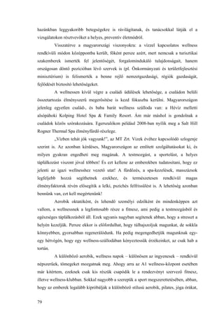 79
hazánkban leggyakoribb betegségekre is rávilágítanak, és tanácsokkal látják el a
vizsgálatokon résztvevőket a helyes, preventív életmódról.
Visszatérve a magyarországi viszonyokra: a vízzel kapcsolatos wellness
rendkívüli módon középpontba került, főként persze azért, mert nemcsak a turisztikai
szakemberek ismerték fel jelentőségét, forgalomindukáló tulajdonságait, hanem
országosan döntő pozícióban lévő szervek is (pl. Önkormányzati és területfejlesztési
minisztérium) is felismerték a benne rejlő nemzetgazdasági, régiók gazdaságát,
fejlődését biztosító lehetőségeket.
A wellnessen kívül végre a családi üdülések lehetősége, a családon belüli
összetartozás élményszerű megerősítése is kezd fókuszba kerülni. Magyarországon
jelenleg egyetlen család-, és baba barát wellness szálloda van: a Hévíz melletti
alsópáhoki Kolping Hotel Spa & Family Resort. Ám már máshol is gondolnak a
családok közös szórakozására. Egerszalókon például 2008-ban nyílik meg a Salt Hill
Rogner Thermal Spa élményfürdő részlege.
„Vízben tehát jók vagyunk!”, az MT Zrt. Vizek évéhez kapcsolódó szlogenje
szerint is. Az azonban kérdéses, Magyarországon az említett szolgáltatásokat ki, és
milyen gyakran engedheti meg magának. A testmozgást, a sportolást, a helyes
táplálkozást viszont jóval többen! És ezt kellene az emberekben tudatosítani, hogy ez
jelenti az igazi wellnesshez vezető utat! A fürdőzés, a spa-kezelések, masszázsok
legfeljebb hozzá segíthetnek ezekhez, és természetesen rendkívül magas
élményfaktoruk révén elősegítik a lelki, pszichés felfrissülést is. A lehetőség azonban
bennünk van, ezt kell megértenünk!
Aerobik oktatóként, és lehendő személyi edzőként én mindenképpen azt
vallom, a wellnessnek a legfontosabb része a fitnesz, ami pedig a testmozgásból és
egészséges táplálkozásból áll. Ezek ugyanis nagyban segítenek abban, hogy a stresszt a
helyén kezeljük. Persze ekkor is előfordulhat, hogy túlhajszoljuk magunkat, de sokkla
könnyebben, gyorsabban regenerálódunk. Ha pedig megengedhetjük magunknak egy-
egy hétvégén, hogy egy wellness-szállodában kényeztessük érzékeinket, az csak hab a
tortán.
A különböző aerobik, wellness napok – különösen az ingyenesek – rendkívül
népszerűek, tömegeket mozgatnak meg. Ahogy arra az A1 wellness-központ esetében
már kitértem, ezeknek csak kis részük csapódik le a rendezvényt szervező fitnesz,
illetve wellness-klubban. Sokkal nagyobb a szerepük a sport megszerettetésében, abban,
hogy az emberek legalább kipróbálják a különböző stílusú aerobik, pilates, jóga órákat,
 
