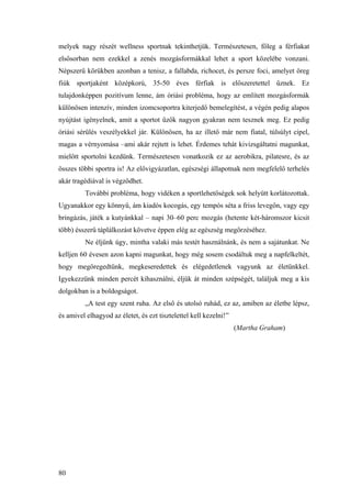 80
melyek nagy részét wellness sportnak tekinthetjük. Természetesen, főleg a férfiakat
elsősorban nem ezekkel a zenés mozgásformákkal lehet a sport közelébe vonzani.
Népszerű körükben azonban a tenisz, a fallabda, richocet, és persze foci, amelyet öreg
fiúk sportjaként középkorú, 35-50 éves férfiak is előszeretettel űznek. Ez
tulajdonképpen pozitívum lenne, ám óriási probléma, hogy az említett mozgásformák
különösen intenzív, minden izomcsoportra kiterjedő bemelegítést, a végén pedig alapos
nyújtást igényelnek, amit a sportot űzők nagyon gyakran nem tesznek meg. Ez pedig
óriási sérülés veszélyekkel jár. Különösen, ha az illető már nem fiatal, túlsúlyt cipel,
magas a vérnyomása –ami akár rejtett is lehet. Érdemes tehát kivizsgáltatni magunkat,
mielőtt sportolni kezdünk. Természetesen vonatkozik ez az aerobikra, pilatesre, és az
összes többi sportra is! Az elővigyázatlan, egészségi állapotnak nem megfelelő terhelés
akár tragédiával is végződhet.
További probléma, hogy vidéken a sportlehetőségek sok helyütt korlátozottak.
Ugyanakkor egy könnyű, ám kiadós kocogás, egy tempós séta a friss levegőn, vagy egy
bringázás, játék a kutyánkkal – napi 30–60 perc mozgás (hetente két-háromszor kicsit
több) ésszerű táplálkozást követve éppen elég az egészség megőrzéséhez.
Ne éljünk úgy, mintha valaki más testét használnánk, és nem a sajátunkat. Ne
kelljen 60 évesen azon kapni magunkat, hogy még sosem csodáltuk meg a napfelkeltét,
hogy megöregedtünk, megkeseredettek és elégedetlenek vagyunk az életünkkel.
Igyekezzünk minden percét kihasználni, éljük át minden szépségét, találjuk meg a kis
dolgokban is a boldogságot.
„A test egy szent ruha. Az első és utolsó ruhád, ez az, amiben az életbe lépsz,
és amivel elhagyod az életet, és ezt tisztelettel kell kezelni!”
(Martha Graham)
 