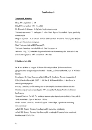81
Irodalomjegyzék
Magazinok, könyvek
Hvg, 2007.augusztus 13–18
Elle,2007. november, 102–103. oldal
Dr. Kenneth H. Cooper: A tökéletes közérzet programja
Tudás menedzsment, VI. évfolyam, 2.szám. Fóris Ágota-Bérczes Edit: Sport, gazdaság,
terminológia
Magyar Nyelvőr, 129.évfolyam, 4.szám: 2006.október–december. Fóris Ágota–Bérczes
Edit: A wellness terminológiája.
Napi Turizmus hírlevél 2007.május 13.
Turizmus Panoráma Bulletin hírlevél, 2007.december 6.
Wellness világ, 2007 október (ingyenes informatív életmódmagazin, Repkó Balázs)
National Geographic, 2007. november, 100. oldal
Előadások, interjúk
Dr. Kator Miklós (a Magyar Wellness Társaság elnöke): Wellness-turizmus,
gyógyturizmus az egészségturizmusban – előadás, 2007.november.08., Spa & Wellness
kiállítás
Beszélgetés Dr. Erdei Jánossal, a hévízi Hotel & Spa Lotus Therme igazgatójával
Újhelyi István államtitkár, 2007.11.08.,Spa & Wellness Kiállítás és Konferencia
ünnepélyes megnyitója
Bozzay Andrásné, az Önkormányzati és területfejlesztési minisztérium szakmai
főtanácsadója prezentációja alapján, 2007. november.8, Spa & Welless kállítás és
konferencia
Simonyi Norbert: Az MT Zrt. tevékenysége az egészségturizmus területén. Prezentáció.
2008.november 8, Spa & Wellness kiállíás
Interjú Bodnár Erikával,a Salt Hill Rogner Thermal Spa, Egerszalók marketing
menedzserével
A Salt Hill Rogner Thermal Spa, Egerszalók marketing stratégiája
A Salt Hill Rogner Thermal Spa, Egerszalók vendégek elégedettségére vonatkozó
kérdőíveinek kiértékelése
 