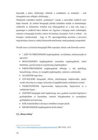 10
hajszolják a pénzt, felelősséget vállalnak a családjukért, az autójukért – csak
önmagukért nem vállalják a felelősséget…
Mindennek számokkal mérhető „eredményei” vannak, a statisztikák rendkívül rossz
képet festenek. Az említett betegségek jelentős mértékben rontják az életminőséget,
csökkentik az élettartamot. Emellett nem elhanyagolható az a tény sem, hogy a
gazdaságra is rendkívül káros hatásuk van. Egyrészt a betegség miatti szabadságok,
másrészt a betegségek kezelése emészt fel hatalmas összegeket. Ezért is érthető, – ha
Európára vonatkoztatunk – hogy az EU egészségpolitikája prioritása a prevenció
megvalósítása, hiszen ez sokkal előnyösebb mind humán, mind gazdasági szempontból.
Nézzük most a civilizációs betegségek főbb csoportjait, először csak felsorolás szinten:
• 2
„SZÍV ÉS ÉRRENDSZERI megbetegedések: szívinfarktus, érelmeszesedés és
agyvérzés
• MOZGÁSSZERVI megbetegedések: reumatikus megbetegedések, izületi
bántalmak, a gerincoszlop és a porckorong megbetegedései.
• EMÉSZTŐRENDSZERI megbetegedések többsége: a máj epehólyag,
hasnyálmirigy, vékony- és vastagbél megbetegedése, valamint a székrekedés.
• ALLERGIÁK nagy része.
• ANYAGCSERE betegségek: elhízás, cukorbetegség, májkárosodás, epekő,
vesekő, köszvény és a magas vérnyomás (a legújabb kutatási eredmények szerint).
• FOGBETEGSÉGEK: fogszuvasodás, fogínysorvadás, fogínyvérzés és a
szabálytalan fogsor.
• FERTŐZŐ betegségek iránti fogékonyság: ami a gyakran visszatérő légzőszervi
gyulladásokban és hurutokban, valamint hólyaghurutban és vesemedence
gyulladásban nyilvánul meg.
• RÁK kialakulásában is bizonyos mértékben szerepet játszik.
• IDEGRENDSZERI megbetegedések közül néhány”
2.2. „Homo sitting”
2
http://www.wellnesstippek.hu/gyik/megbetegedesek.html, 2007.10.02., 18:25
 