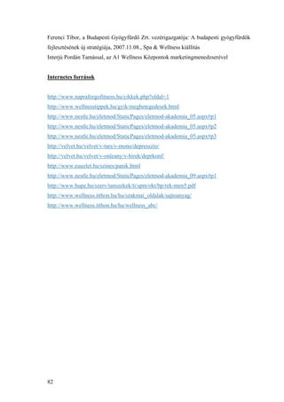 82
Ferenci Tibor, a Budapesti Gyógyfürdő Zrt. vezérigazgatója: A budapesti gyógyfürdők
fejlesztésének új stratégiája, 2007.11.08., Spa & Wellness kiállítás
Interjú Pordán Tamással, az A1 Wellness Központok marketingmenedzserével
Internetes források
http://www.napraforgofitness.hu/cikkek.php?oldal=1
http://www.wellnesstippek.hu/gyik/megbetegedesek.html
http://www.nestle.hu/eletmod/StaticPages/eletmod-akademia_05.aspx#p1
http://www.nestle.hu/eletmod/StaticPages/eletmod-akademia_05.aspx#p2
http://www.nestle.hu/eletmod/StaticPages/eletmod-akademia_05.aspx#p3
http://velvet.hu/velvet/v-tars/v-mono/depresszio/
http://velvet.hu/velvet/v-onleany/v-hirek/deprkonf/
http://www.euuzlet.hu/szines/panik.html
http://www.nestle.hu/eletmod/StaticPages/eletmod-akademia_09.aspx#p1
http://www.hupe.hu/szerv/tanszekek/ti/spm/okt/bp/rek-men5.pdf
http://www.wellness.itthon.hu/hu/szakmai_oldalak/sajtoanyag/
http://www.wellness.itthon.hu/hu/wellness_abc/
 